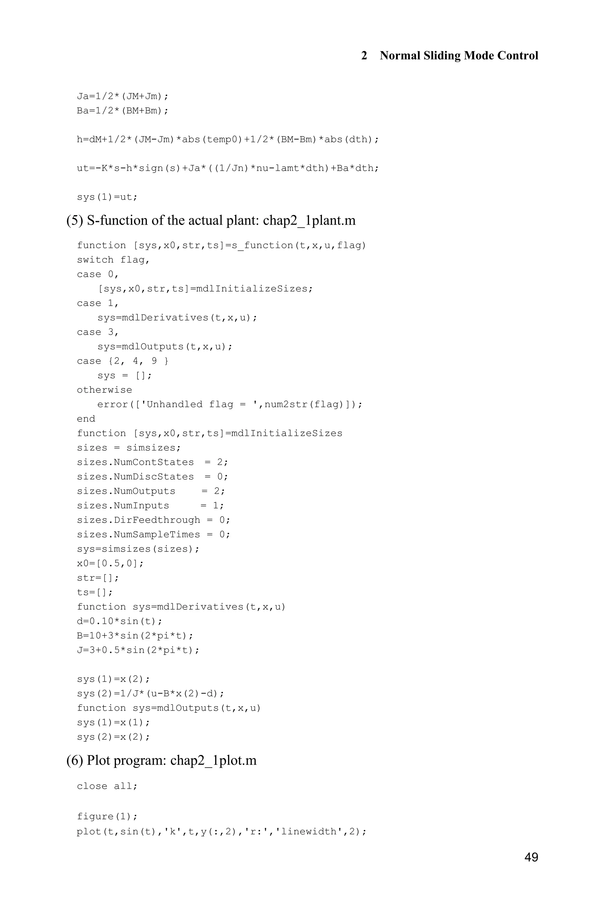 2 Normal Sliding Mode Control
49
Ja=1/2*(JM+Jm);
Ba=1/2*(BM+Bm);
h=dM+1/2*(JM-Jm)*abs(temp0)+1/2*(BM-Bm)*abs(dth);
ut=-K*s-h*sign(s)+Ja*((1/Jn)*nu-lamt*dth)+Ba*dth;
sys(1)=ut;
(5) S-function of the actual plant: chap2_1plant.m
function [sys,x0,str,ts]=s_function(t,x,u,flag)
switch flag,
case 0,
[sys,x0,str,ts]=mdlInitializeSizes;
case 1,
sys=mdlDerivatives(t,x,u);
case 3,
sys=mdlOutputs(t,x,u);
case {2, 4, 9 }
sys = [];
otherwise
error(['Unhandled flag = ',num2str(flag)]);
end
function [sys,x0,str,ts]=mdlInitializeSizes
sizes = simsizes;
sizes.NumContStates = 2;
sizes.NumDiscStates = 0;
sizes.NumOutputs = 2;
sizes.NumInputs = 1;
sizes.DirFeedthrough = 0;
sizes.NumSampleTimes = 0;
sys=simsizes(sizes);
x0=[0.5,0];
str=[];
ts=[];
function sys=mdlDerivatives(t,x,u)
d=0.10*sin(t);
B=10+3*sin(2*pi*t);
J=3+0.5*sin(2*pi*t);
sys(1)=x(2);
sys(2)=1/J*(u-B*x(2)-d);
function sys=mdlOutputs(t,x,u)
sys(1)=x(1);
sys(2)=x(2);
(6) Plot program: chap2_1plot.m
close all;
figure(1);
plot(t,sin(t),'k',t,y(:,2),'r:','linewidth',2);
 