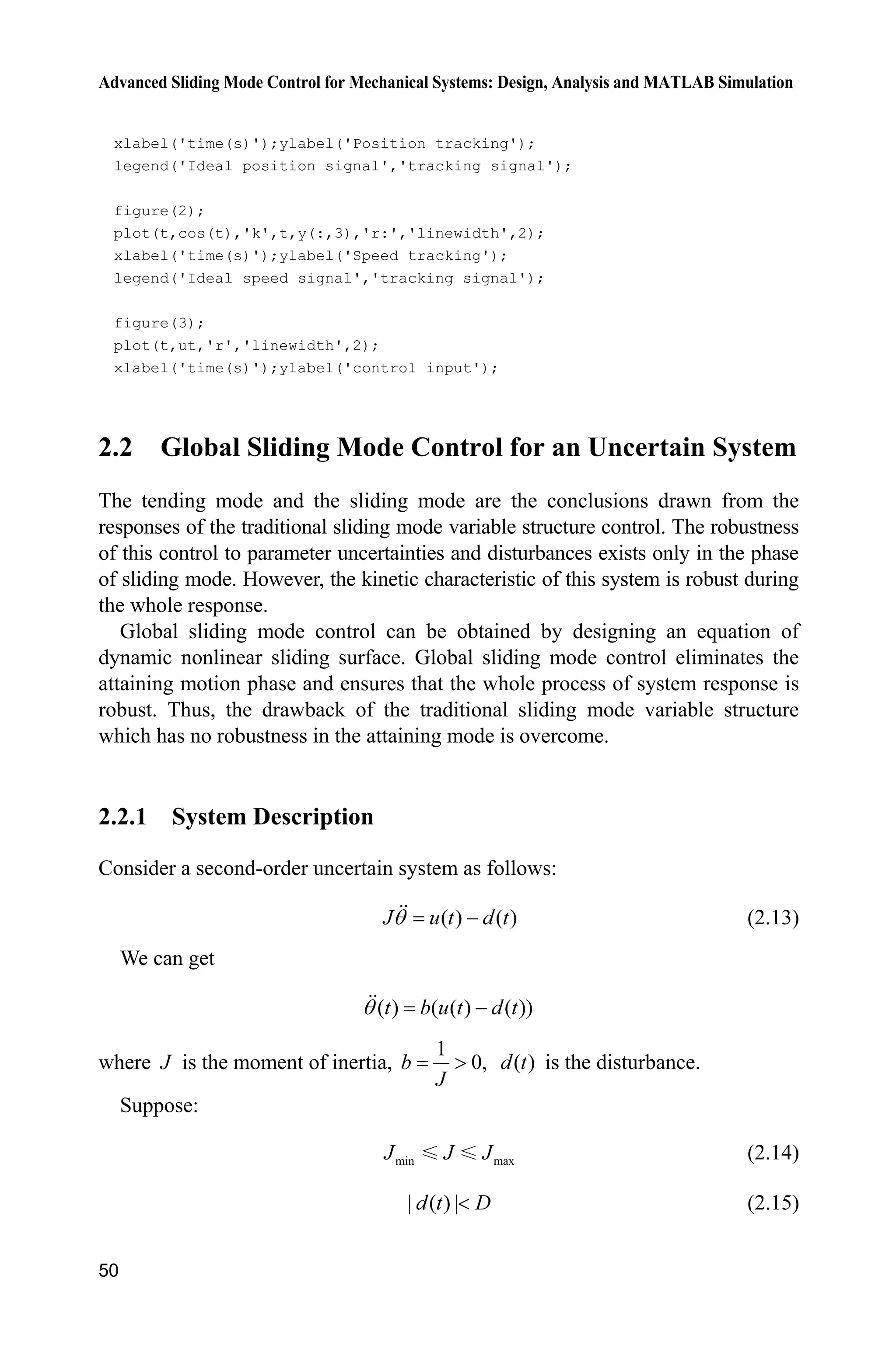 Advanced Sliding Mode Control for Mechanical Systems: Design, Analysis and MATLAB Simulation
50
xlabel('time(s)');ylabel('Position tracking');
legend('Ideal position signal','tracking signal');
figure(2);
plot(t,cos(t),'k',t,y(:,3),'r:','linewidth',2);
xlabel('time(s)');ylabel('Speed tracking');
legend('Ideal speed signal','tracking signal');
figure(3);
plot(t,ut,'r','linewidth',2);
xlabel('time(s)');ylabel('control input');
2.2 Global Sliding Mode Control for an Uncertain System
The tending mode and the sliding mode are the conclusions drawn from the
responses of the traditional sliding mode variable structure control. The robustness
of this control to parameter uncertainties and disturbances exists only in the phase
of sliding mode. However, the kinetic characteristic of this system is robust during
the whole response.
Global sliding mode control can be obtained by designing an equation of
dynamic nonlinear sliding surface. Global sliding mode control eliminates the
attaining motion phase and ensures that the whole process of system response is
robust. Thus, the drawback of the traditional sliding mode variable structure
which has no robustness in the attaining mode is overcome.
2.2.1 System Description
Consider a second-order uncertain system as follows:
( ) ( )J u t d tT  (2.13)
We can get
( ) ( ( ) ( ))t b u t d tT 
where J is the moment of inertia,
1
0,b
J
! ( )d t is the disturbance.
Suppose:
min maxJ J J (2.14)
| ( ) |d t D (2.15)
 