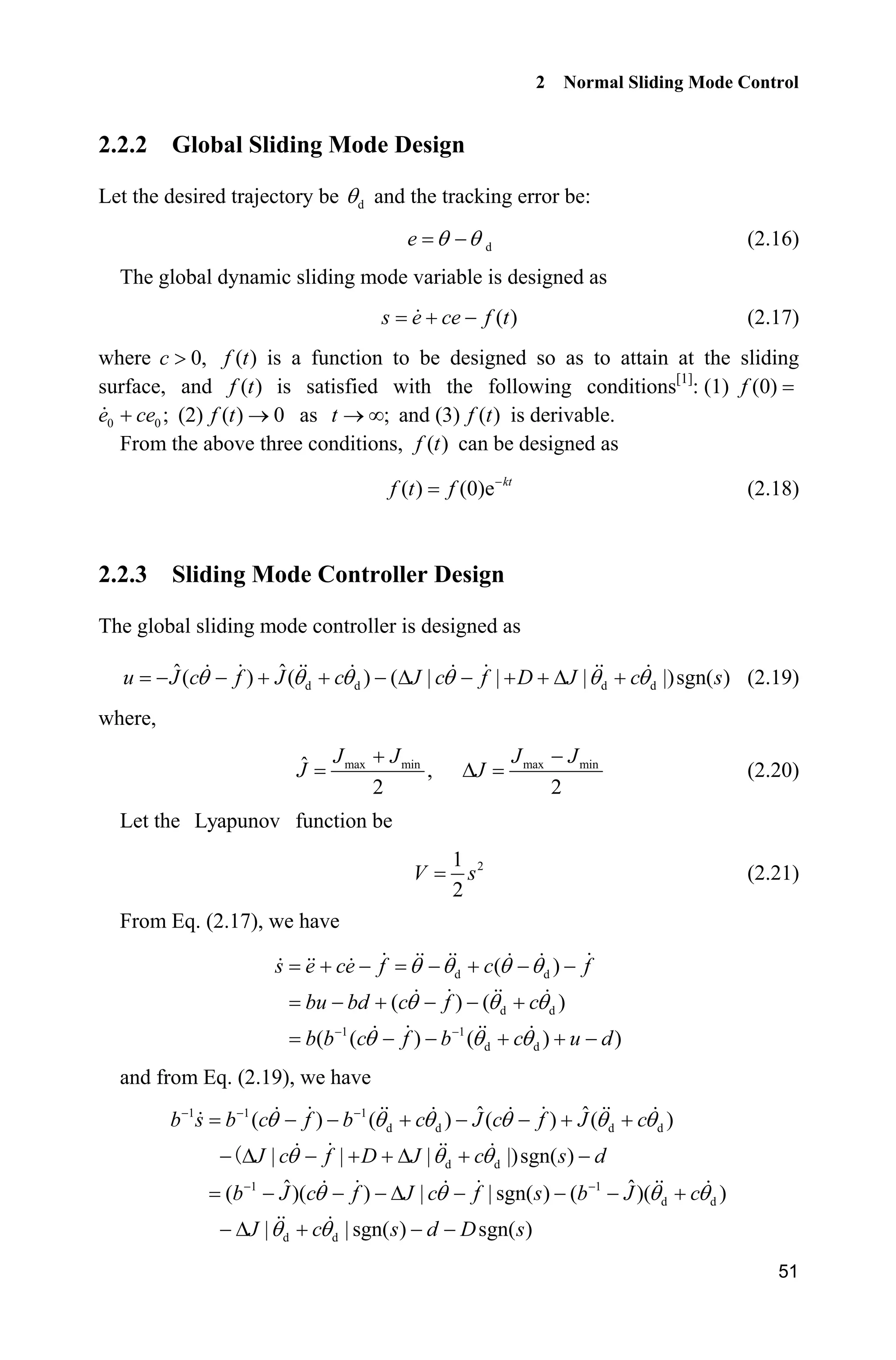 2 Normal Sliding Mode Control
51
2.2.2 Global Sliding Mode Design
Let the desired trajectory be dT and the tracking error be:
de T T (2.16)
The global dynamic sliding mode variable is designed as
( )s e ce f t  (2.17)
where 0,c ! ( )f t is a function to be designed so as to attain at the sliding
surface, and ( )f t is satisfied with the following conditions[1]
: (1) (0)f
0 0 ;e ce (2) ( ) 0f t o as ;t o f and (3) ( )f t is derivable.
From the above three conditions, ( )f t can be designed as
( ) (0)e kt
f t f 
(2.18)
2.2.3 Sliding Mode Controller Design
The global sliding mode controller is designed as
d d d d
ˆ ˆ( ) ( ) ( | | | |)sgn( )u J c f J c J c f D J c sT T T T T T     '    '  (2.19)
where,
max minˆ ,
2
J J
J
 max min
2
J J
J

' (2.20)
Let the Lyapunov function be
21
2
V s (2.21)
From Eq. (2.17), we have
d d
d d
1 1
d d
( )
( ) ( )
( ( ) ( ) )
s e ce f c f
bu bd c f c
b b c f b c u d
T T T T
T T T
T T T 
     
    
    
and from Eq. (2.19), we have
1 1 1
d d d d
d d
1 1
d d
d d
ˆ ˆ( ) ( ) ( ) ( )
| | | |)sgn( )
ˆ ˆ( )( ) | | sgn( ) ( )( )
| | sgn( ) sgn( )
b s b c f b c J c f J c
J c f D J c s d
b J c f J c f s b J c
J c s d D s
T T T T T T
T T T
T T T T
T T
  
 
      
 '    '  
   '    
 '   
 
