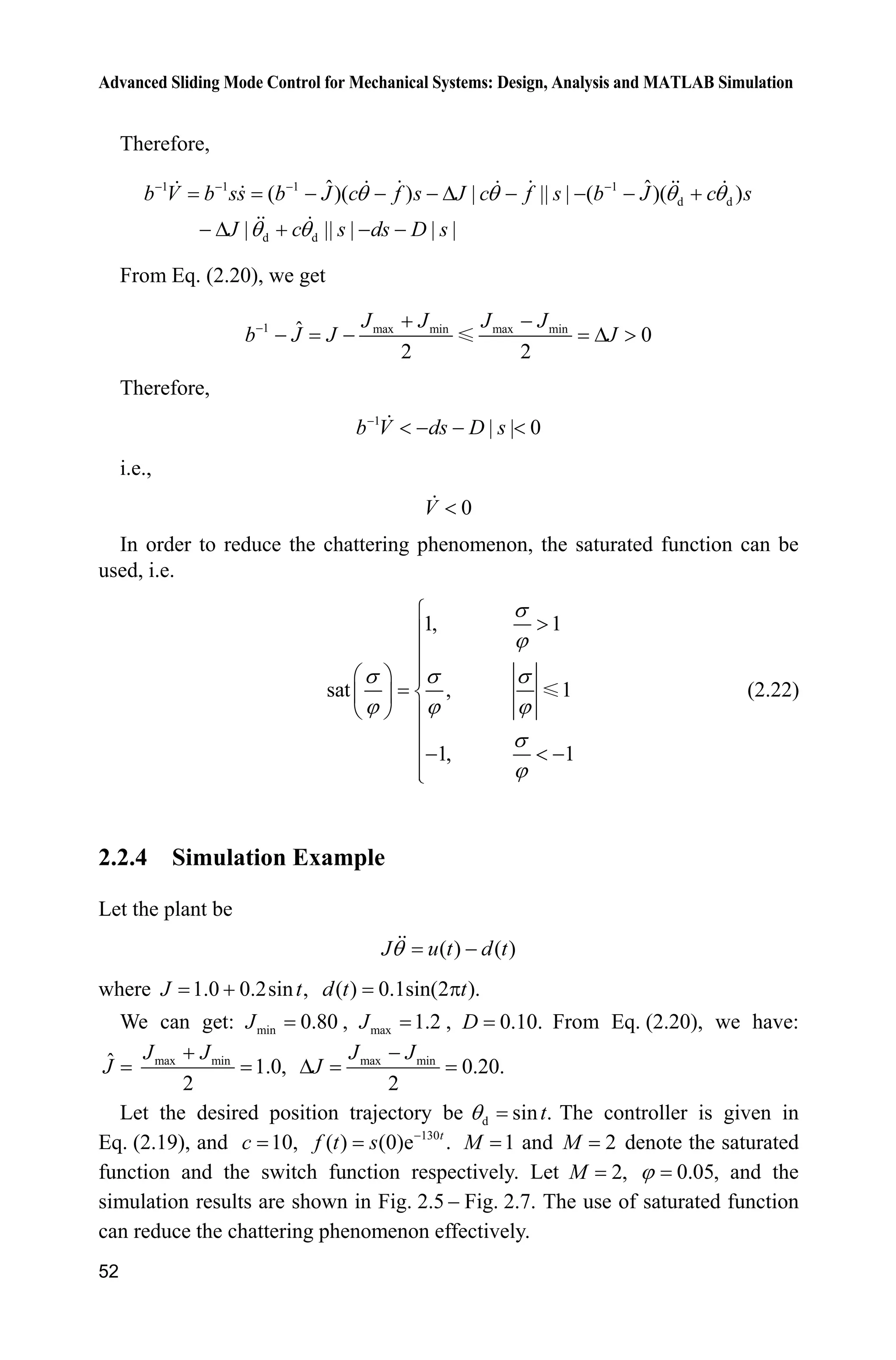 Advanced Sliding Mode Control for Mechanical Systems: Design, Analysis and MATLAB Simulation
52
Therefore,
1 1 1 1
d d
d d
ˆ ˆ( )( ) | || | ( )( )
| || | | |
b V b ss b J c f s J c f s b J c s
J c s ds D s
T T T T
T T
   
   '    
 '   
From Eq. (2.20), we get
1 max min max minˆ 0
2 2
J J J J
b J J J  
  ' !
Therefore,
1
| | 0b V ds D s
   
i.e.,
0V 
In order to reduce the chattering phenomenon, the saturated function can be
used, i.e.
1, 1
sat , 1
1, 1
V
M
V V V
M M M
V
M
­
!°
°
°§ · °
®¨ ¸
© ¹ °
°
  °
°¯
(2.22)
2.2.4 Simulation Example
Let the plant be
( ) ( )J u t d tT 
where 1.0 0.2sin ,J t ( ) 0.1sin(2 ).d t tS
We can get: min 0.80J , max 1.2J , 0.10.D From Eq. (2.20), we have:
ˆJ max min
1.0,
2
J J max min
0.20.
2
J J
J

'
Let the desired position trajectory be d sin .tT The controller is given in
Eq. (2.19), and 10,c 130
( ) (0)e .t
f t s 
1M and 2M denote the saturated
function and the switch function respectively. Let 2,M 0.05,M and the
simulation results are shown in Fig. 2.5  Fig. 2.7. The use of saturated function
can reduce the chattering phenomenon effectively.
 