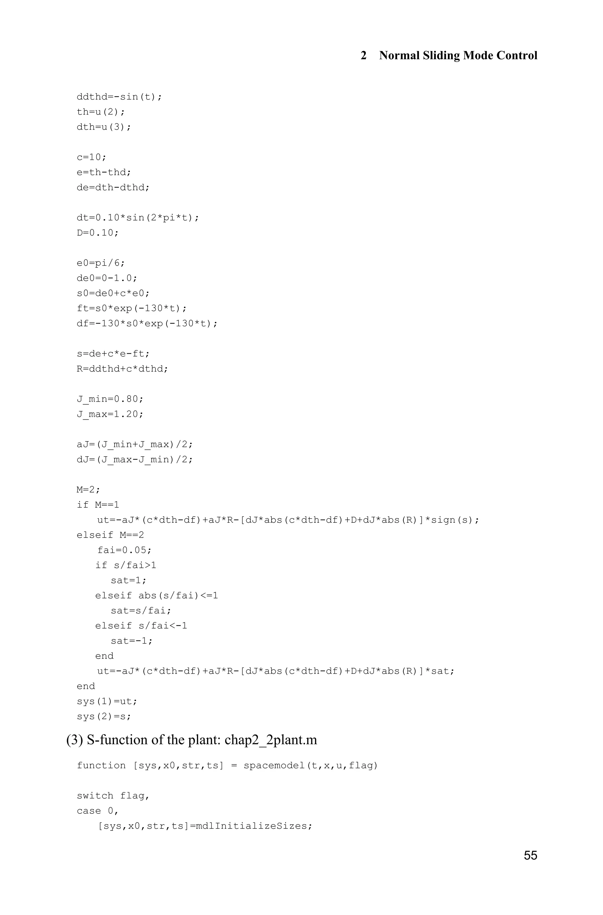 2 Normal Sliding Mode Control
55
ddthd=-sin(t);
th=u(2);
dth=u(3);
c=10;
e=th-thd;
de=dth-dthd;
dt=0.10*sin(2*pi*t);
D=0.10;
e0=pi/6;
de0=0-1.0;
s0=de0+c*e0;
ft=s0*exp(-130*t);
df=-130*s0*exp(-130*t);
s=de+c*e-ft;
R=ddthd+c*dthd;
J_min=0.80;
J_max=1.20;
aJ=(J_min+J_max)/2;
dJ=(J_max-J_min)/2;
M=2;
if M==1
ut=-aJ*(c*dth-df)+aJ*R-[dJ*abs(c*dth-df)+D+dJ*abs(R)]*sign(s);
elseif M==2
fai=0.05;
if s/fai1
sat=1;
elseif abs(s/fai)=1
sat=s/fai;
elseif s/fai-1
sat=-1;
end
ut=-aJ*(c*dth-df)+aJ*R-[dJ*abs(c*dth-df)+D+dJ*abs(R)]*sat;
end
sys(1)=ut;
sys(2)=s;
(3) S-function of the plant: chap2_2plant.m
function [sys,x0,str,ts] = spacemodel(t,x,u,flag)
switch flag,
case 0,
[sys,x0,str,ts]=mdlInitializeSizes;
 