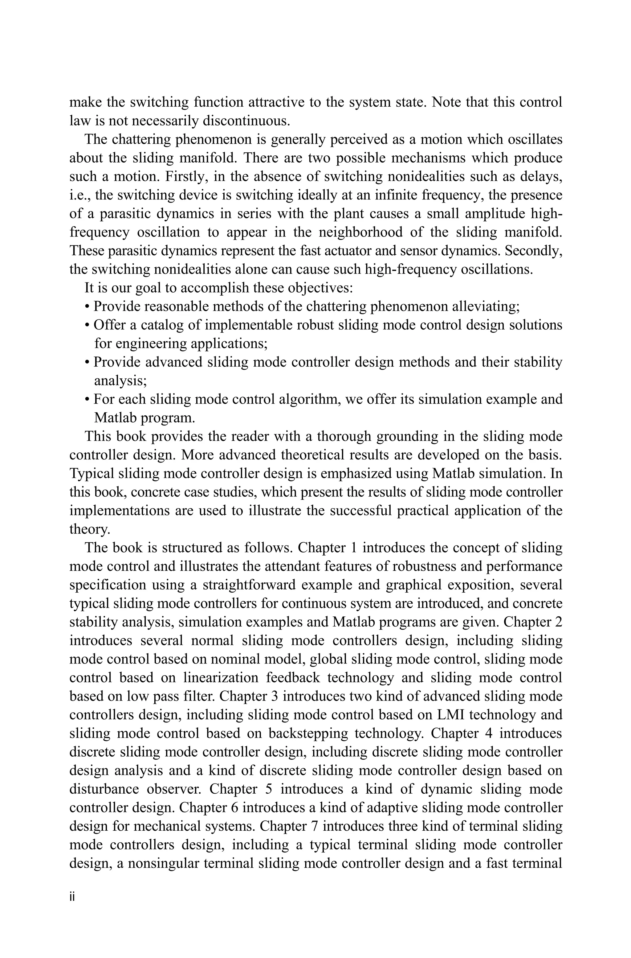ii
make the switching function attractive to the system state. Note that this control
law is not necessarily discontinuous.
The chattering phenomenon is generally perceived as a motion which oscillates
about the sliding manifold. There are two possible mechanisms which produce
such a motion. Firstly, in the absence of switching nonidealities such as delays,
i.e., the switching device is switching ideally at an infinite frequency, the presence
of a parasitic dynamics in series with the plant causes a small amplitude high-
frequency oscillation to appear in the neighborhood of the sliding manifold.
These parasitic dynamics represent the fast actuator and sensor dynamics. Secondly,
the switching nonidealities alone can cause such high-frequency oscillations.
It is our goal to accomplish these objectives:
• Provide reasonable methods of the chattering phenomenon alleviating;
• Offer a catalog of implementable robust sliding mode control design solutions
for engineering applications;
• Provide advanced sliding mode controller design methods and their stability
analysis;
• For each sliding mode control algorithm, we offer its simulation example and
Matlab program.
This book provides the reader with a thorough grounding in the sliding mode
controller design. More advanced theoretical results are developed on the basis.
Typical sliding mode controller design is emphasized using Matlab simulation. In
this book, concrete case studies, which present the results of sliding mode controller
implementations are used to illustrate the successful practical application of the
theory.
The book is structured as follows. Chapter 1 introduces the concept of sliding
mode control and illustrates the attendant features of robustness and performance
specification using a straightforward example and graphical exposition, several
typical sliding mode controllers for continuous system are introduced, and concrete
stability analysis, simulation examples and Matlab programs are given. Chapter 2
introduces several normal sliding mode controllers design, including sliding
mode control based on nominal model, global sliding mode control, sliding mode
control based on linearization feedback technology and sliding mode control
based on low pass filter. Chapter 3 introduces two kind of advanced sliding mode
controllers design, including sliding mode control based on LMI technology and
sliding mode control based on backstepping technology. Chapter 4 introduces
discrete sliding mode controller design, including discrete sliding mode controller
design analysis and a kind of discrete sliding mode controller design based on
disturbance observer. Chapter 5 introduces a kind of dynamic sliding mode
controller design. Chapter 6 introduces a kind of adaptive sliding mode controller
design for mechanical systems. Chapter 7 introduces three kind of terminal sliding
mode controllers design, including a typical terminal sliding mode controller
design, a nonsingular terminal sliding mode controller design and a fast terminal
 
