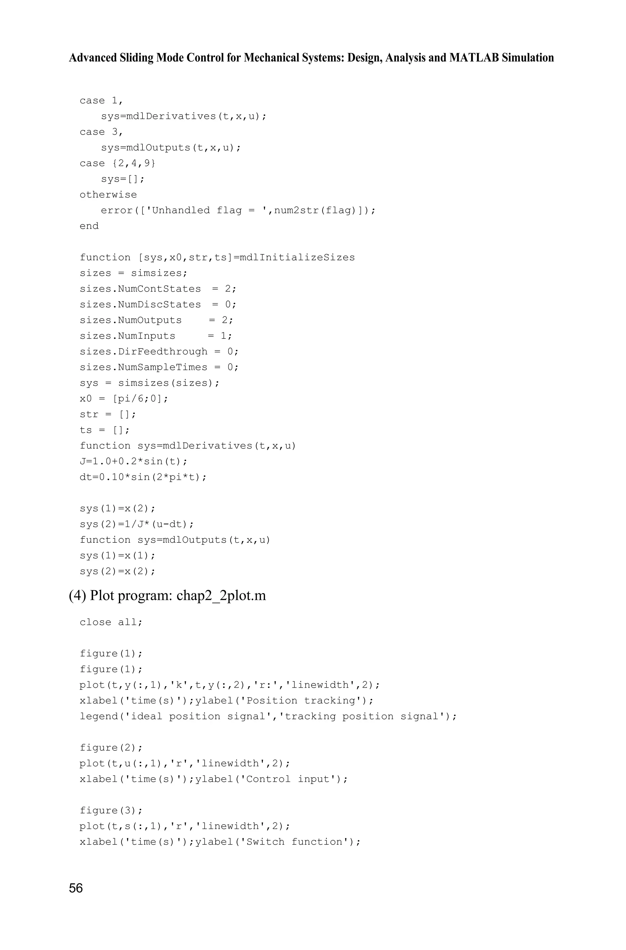 Advanced Sliding Mode Control for Mechanical Systems: Design, Analysis and MATLAB Simulation
56
case 1,
sys=mdlDerivatives(t,x,u);
case 3,
sys=mdlOutputs(t,x,u);
case {2,4,9}
sys=[];
otherwise
error(['Unhandled flag = ',num2str(flag)]);
end
function [sys,x0,str,ts]=mdlInitializeSizes
sizes = simsizes;
sizes.NumContStates = 2;
sizes.NumDiscStates = 0;
sizes.NumOutputs = 2;
sizes.NumInputs = 1;
sizes.DirFeedthrough = 0;
sizes.NumSampleTimes = 0;
sys = simsizes(sizes);
x0 = [pi/6;0];
str = [];
ts = [];
function sys=mdlDerivatives(t,x,u)
J=1.0+0.2*sin(t);
dt=0.10*sin(2*pi*t);
sys(1)=x(2);
sys(2)=1/J*(u-dt);
function sys=mdlOutputs(t,x,u)
sys(1)=x(1);
sys(2)=x(2);
(4) Plot program: chap2_2plot.m
close all;
figure(1);
figure(1);
plot(t,y(:,1),'k',t,y(:,2),'r:','linewidth',2);
xlabel('time(s)');ylabel('Position tracking');
legend('ideal position signal','tracking position signal');
figure(2);
plot(t,u(:,1),'r','linewidth',2);
xlabel('time(s)');ylabel('Control input');
figure(3);
plot(t,s(:,1),'r','linewidth',2);
xlabel('time(s)');ylabel('Switch function');
 
