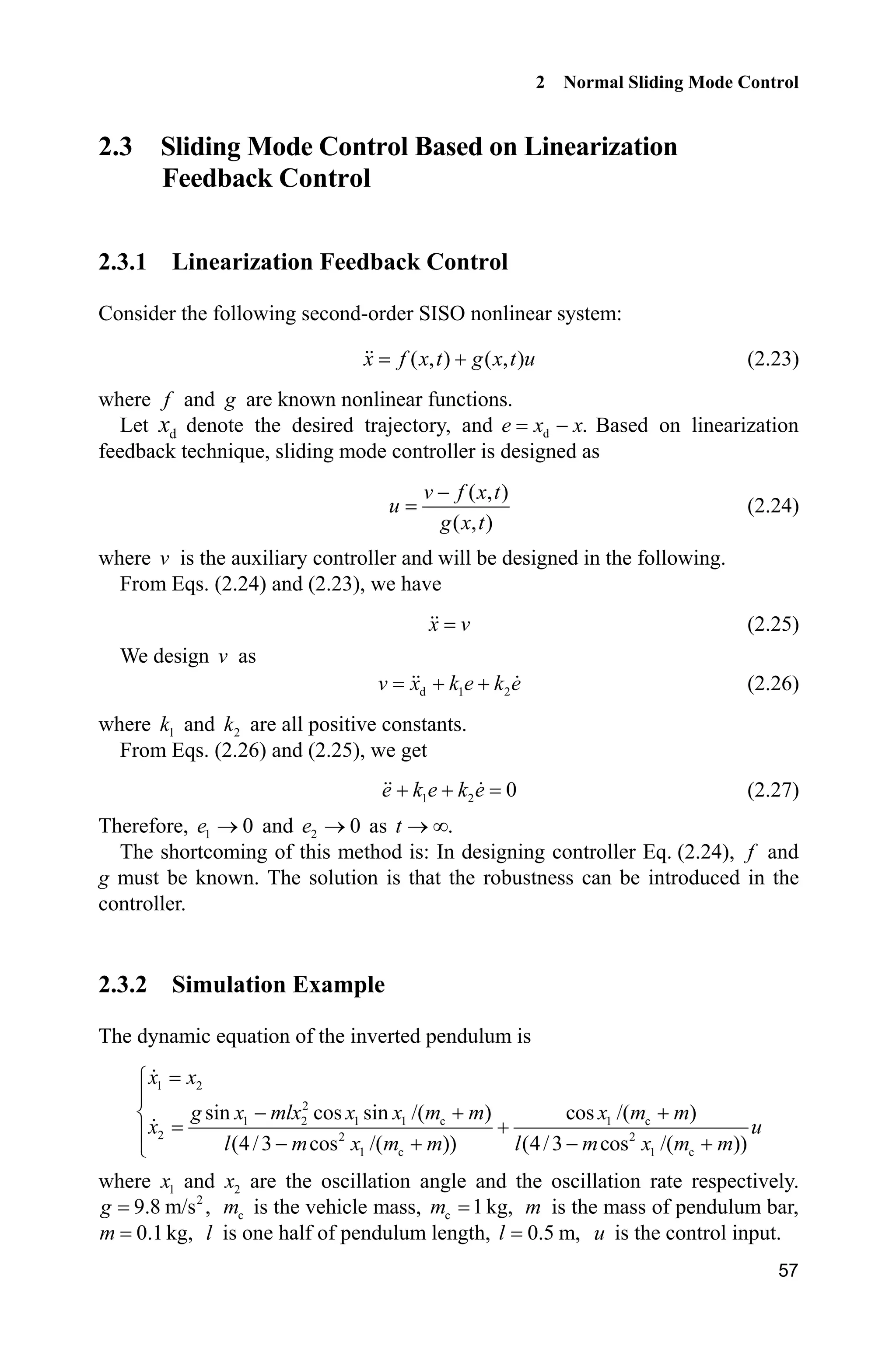 2 Normal Sliding Mode Control
57
2.3 Sliding Mode Control Based on Linearization
Feedback Control
2.3.1 Linearization Feedback Control
Consider the following second-order SISO nonlinear system:
( , ) ( , )x f x t g x t u (2.23)
where f and g are known nonlinear functions.
Let dx denote the desired trajectory, and d .e x x Based on linearization
feedback technique, sliding mode controller is designed as
( , )
( , )
v f x t
u
g x t

(2.24)
where v is the auxiliary controller and will be designed in the following.
From Eqs. (2.24) and (2.23), we have
x v (2.25)
We design v as
d 1 2v x k e k e  (2.26)
where 1k and 2k are all positive constants.
From Eqs. (2.26) and (2.25), we get
1 2 0e k e k e  (2.27)
Therefore, 1 0e o and 2 0e o as .t o f
The shortcoming of this method is: In designing controller Eq. (2.24), f and
g must be known. The solution is that the robustness can be introduced in the
controller.
2.3.2 Simulation Example
The dynamic equation of the inverted pendulum is
1 2
2
1 2 1 1 c 1 c
2 2 2
1 c 1 c
sin cos sin /( ) cos /( )
(4/3 cos /( )) (4/3 cos /( ))
x x
g x mlx x x m m x m m
x u
l m x m m l m x m m
­
°
  ®
°    ¯
where 1x and 2x are the oscillation angle and the oscillation rate respectively.
2
9.8 m/s ,g cm is the vehicle mass, c 1kg,m m is the mass of pendulum bar,
0.1kg,m l is one half of pendulum length, 0.5 m,l u is the control input.
 