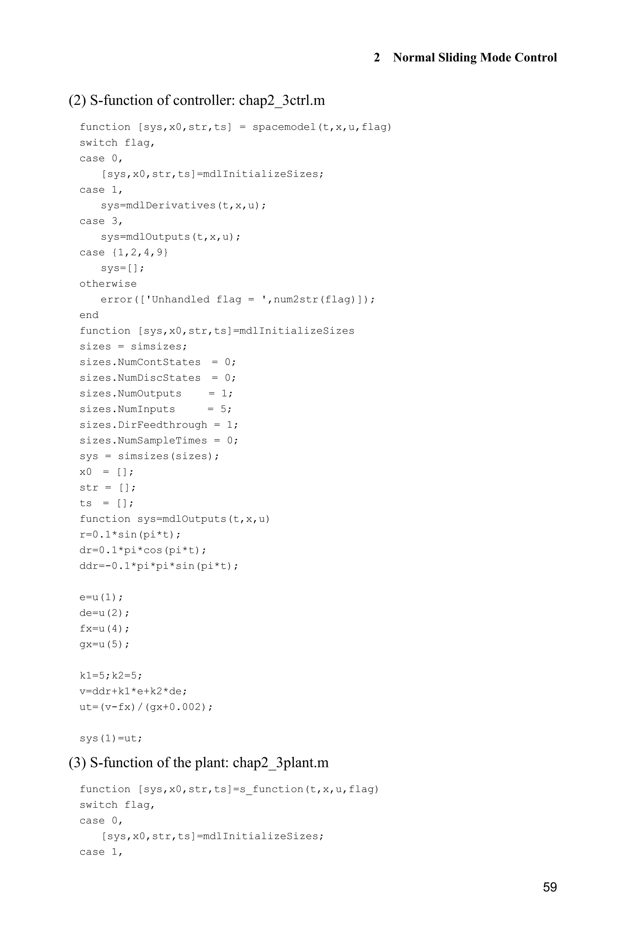 2 Normal Sliding Mode Control
59
(2) S-function of controller: chap2_3ctrl.m
function [sys,x0,str,ts] = spacemodel(t,x,u,flag)
switch flag,
case 0,
[sys,x0,str,ts]=mdlInitializeSizes;
case 1,
sys=mdlDerivatives(t,x,u);
case 3,
sys=mdlOutputs(t,x,u);
case {1,2,4,9}
sys=[];
otherwise
error(['Unhandled flag = ',num2str(flag)]);
end
function [sys,x0,str,ts]=mdlInitializeSizes
sizes = simsizes;
sizes.NumContStates = 0;
sizes.NumDiscStates = 0;
sizes.NumOutputs = 1;
sizes.NumInputs = 5;
sizes.DirFeedthrough = 1;
sizes.NumSampleTimes = 0;
sys = simsizes(sizes);
x0 = [];
str = [];
ts = [];
function sys=mdlOutputs(t,x,u)
r=0.1*sin(pi*t);
dr=0.1*pi*cos(pi*t);
ddr=-0.1*pi*pi*sin(pi*t);
e=u(1);
de=u(2);
fx=u(4);
gx=u(5);
k1=5;k2=5;
v=ddr+k1*e+k2*de;
ut=(v-fx)/(gx+0.002);
sys(1)=ut;
(3) S-function of the plant: chap2_3plant.m
function [sys,x0,str,ts]=s_function(t,x,u,flag)
switch flag,
case 0,
[sys,x0,str,ts]=mdlInitializeSizes;
case 1,
 