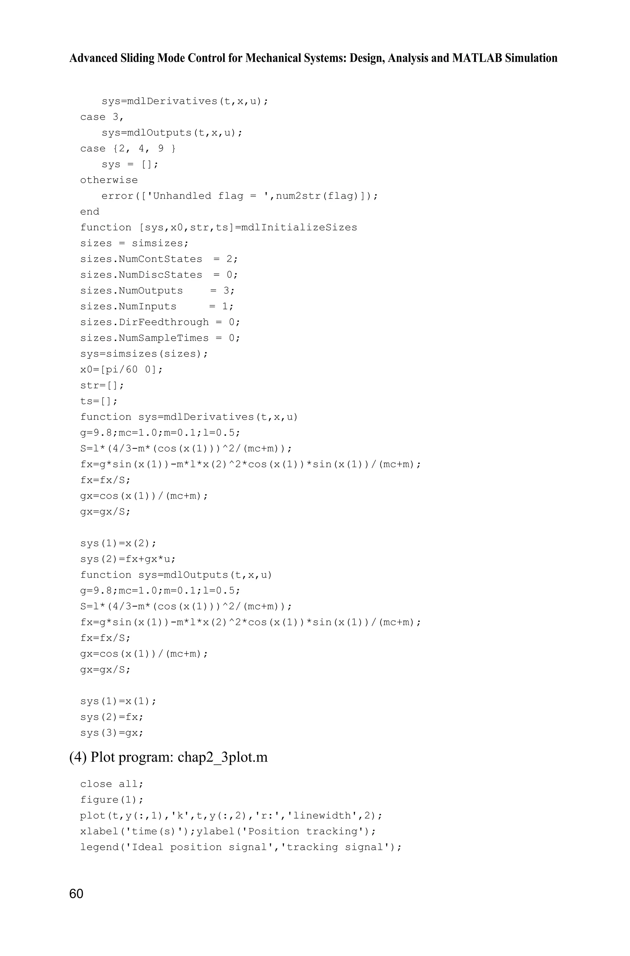 Advanced Sliding Mode Control for Mechanical Systems: Design, Analysis and MATLAB Simulation
60
sys=mdlDerivatives(t,x,u);
case 3,
sys=mdlOutputs(t,x,u);
case {2, 4, 9 }
sys = [];
otherwise
error(['Unhandled flag = ',num2str(flag)]);
end
function [sys,x0,str,ts]=mdlInitializeSizes
sizes = simsizes;
sizes.NumContStates = 2;
sizes.NumDiscStates = 0;
sizes.NumOutputs = 3;
sizes.NumInputs = 1;
sizes.DirFeedthrough = 0;
sizes.NumSampleTimes = 0;
sys=simsizes(sizes);
x0=[pi/60 0];
str=[];
ts=[];
function sys=mdlDerivatives(t,x,u)
g=9.8;mc=1.0;m=0.1;l=0.5;
S=l*(4/3-m*(cos(x(1)))^2/(mc+m));
fx=g*sin(x(1))-m*l*x(2)^2*cos(x(1))*sin(x(1))/(mc+m);
fx=fx/S;
gx=cos(x(1))/(mc+m);
gx=gx/S;
sys(1)=x(2);
sys(2)=fx+gx*u;
function sys=mdlOutputs(t,x,u)
g=9.8;mc=1.0;m=0.1;l=0.5;
S=l*(4/3-m*(cos(x(1)))^2/(mc+m));
fx=g*sin(x(1))-m*l*x(2)^2*cos(x(1))*sin(x(1))/(mc+m);
fx=fx/S;
gx=cos(x(1))/(mc+m);
gx=gx/S;
sys(1)=x(1);
sys(2)=fx;
sys(3)=gx;
(4) Plot program: chap2_3plot.m
close all;
figure(1);
plot(t,y(:,1),'k',t,y(:,2),'r:','linewidth',2);
xlabel('time(s)');ylabel('Position tracking');
legend('Ideal position signal','tracking signal');
 