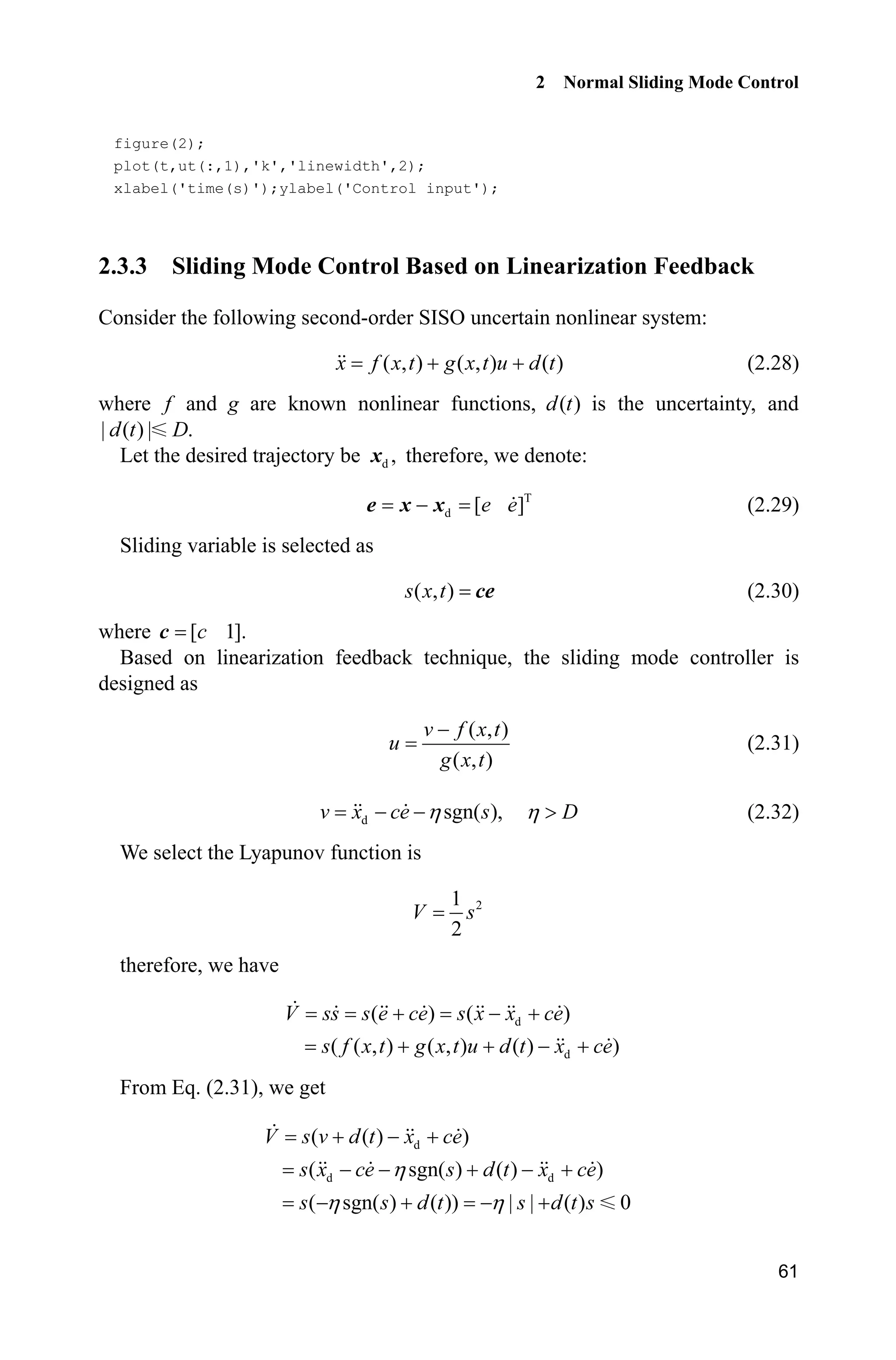 2 Normal Sliding Mode Control
61
figure(2);
plot(t,ut(:,1),'k','linewidth',2);
xlabel('time(s)');ylabel('Control input');
2.3.3 Sliding Mode Control Based on Linearization Feedback
Consider the following second-order SISO uncertain nonlinear system:
( , ) ( , ) ( )x f x t g x t u d t  (2.28)
where f and g are known nonlinear functions, ( )d t is the uncertainty, and
| ( ) | .d t D
Let the desired trajectory be d ,x therefore, we denote:
T
d [ ]e ee x x (2.29)
Sliding variable is selected as
( , )s x t ce (2.30)
where [ 1].cc
Based on linearization feedback technique, the sliding mode controller is
designed as
( , )
( , )
v f x t
u
g x t

(2.31)
d sgn( ),v x ce sK  DK ! (2.32)
We select the Lyapunov function is
21
2
V s
therefore, we have
d
d
( ) ( )
( ( , ) ( , ) ( ) )
V ss s e ce s x x ce
s f x t g x t u d t x ce
  
   
From Eq. (2.31), we get
d
d d
( ( ) )
( sgn( ) ( ) )
( sgn( ) ( )) | | ( ) 0
V s v d t x ce
s x ce s d t x ce
s s d t s d t s
K
K K
  
    
   
 