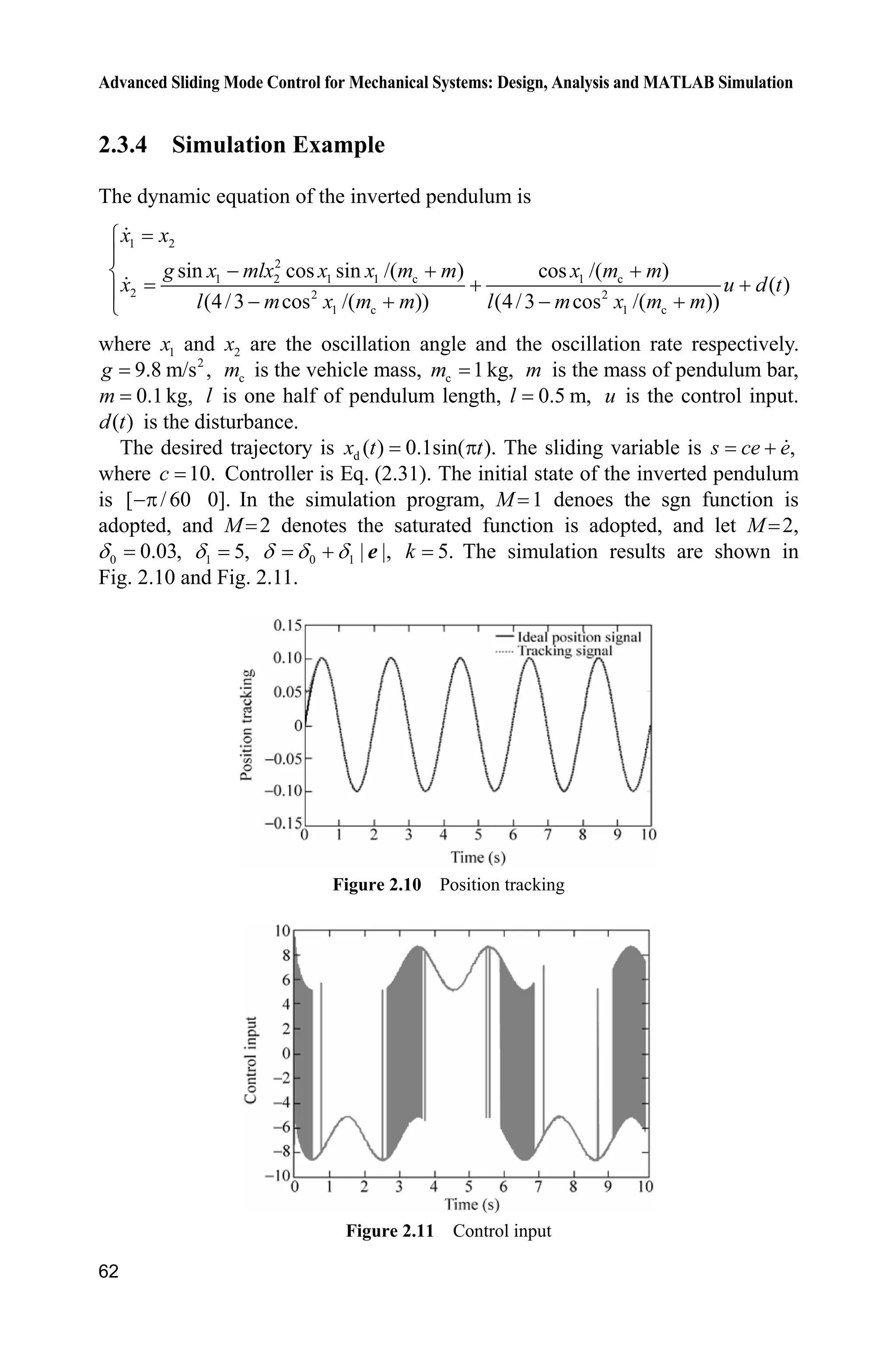Advanced Sliding Mode Control for Mechanical Systems: Design, Analysis and MATLAB Simulation
62
2.3.4 Simulation Example
The dynamic equation of the inverted pendulum is
1 2
2
1 2 1 1 c 1 c
2 2 2
1 c 1 c
sin cos sin /( ) cos /( )
( )
(4/3 cos /( )) (4/3 cos /( ))
­
°
  ®
 °    ¯
x x
g x mlx x x m m x m m
x u d t
l m x m m l m x m m
where 1x and 2x are the oscillation angle and the oscillation rate respectively.
2
9.8 m/s ,g cm is the vehicle mass, c 1kg,m m is the mass of pendulum bar,
0.1kg,m l is one half of pendulum length, 0.5 m,l u is the control input.
( )d t is the disturbance.
The desired trajectory is d ( ) 0.1sin( ).x t tS The sliding variable is ,s ce e
where 10.c Controller is Eq. (2.31). The initial state of the inverted pendulum
is [ /60 0].S In the simulation program, M 1 denoes the sgn function is
adopted, and M 2 denotes the saturated function is adopted, and let M 2,
0 0.03,G 1 5,G 0 1 | |,G G G e 5.k The simulation results are shown in
Fig. 2.10 and Fig. 2.11.
Figure 2.10 Position tracking
Figure 2.11 Control input
 