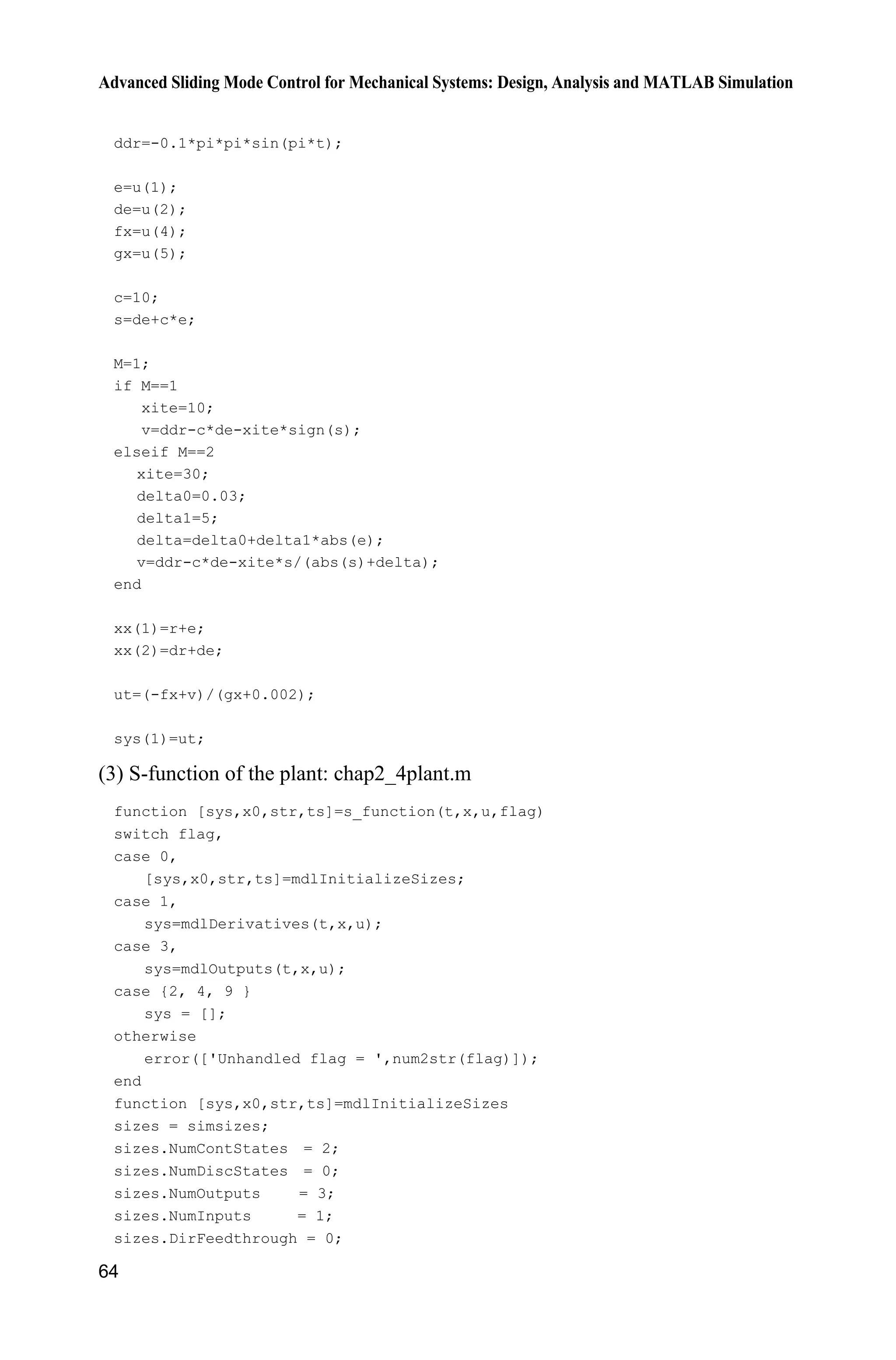 Advanced Sliding Mode Control for Mechanical Systems: Design, Analysis and MATLAB Simulation
64
ddr=-0.1*pi*pi*sin(pi*t);
e=u(1);
de=u(2);
fx=u(4);
gx=u(5);
c=10;
s=de+c*e;
M=1;
if M==1
xite=10;
v=ddr-c*de-xite*sign(s);
elseif M==2
xite=30;
delta0=0.03;
delta1=5;
delta=delta0+delta1*abs(e);
v=ddr-c*de-xite*s/(abs(s)+delta);
end
xx(1)=r+e;
xx(2)=dr+de;
ut=(-fx+v)/(gx+0.002);
sys(1)=ut;
(3) S-function of the plant: chap2_4plant.m
function [sys,x0,str,ts]=s_function(t,x,u,flag)
switch flag,
case 0,
[sys,x0,str,ts]=mdlInitializeSizes;
case 1,
sys=mdlDerivatives(t,x,u);
case 3,
sys=mdlOutputs(t,x,u);
case {2, 4, 9 }
sys = [];
otherwise
error(['Unhandled flag = ',num2str(flag)]);
end
function [sys,x0,str,ts]=mdlInitializeSizes
sizes = simsizes;
sizes.NumContStates = 2;
sizes.NumDiscStates = 0;
sizes.NumOutputs = 3;
sizes.NumInputs = 1;
sizes.DirFeedthrough = 0;
 