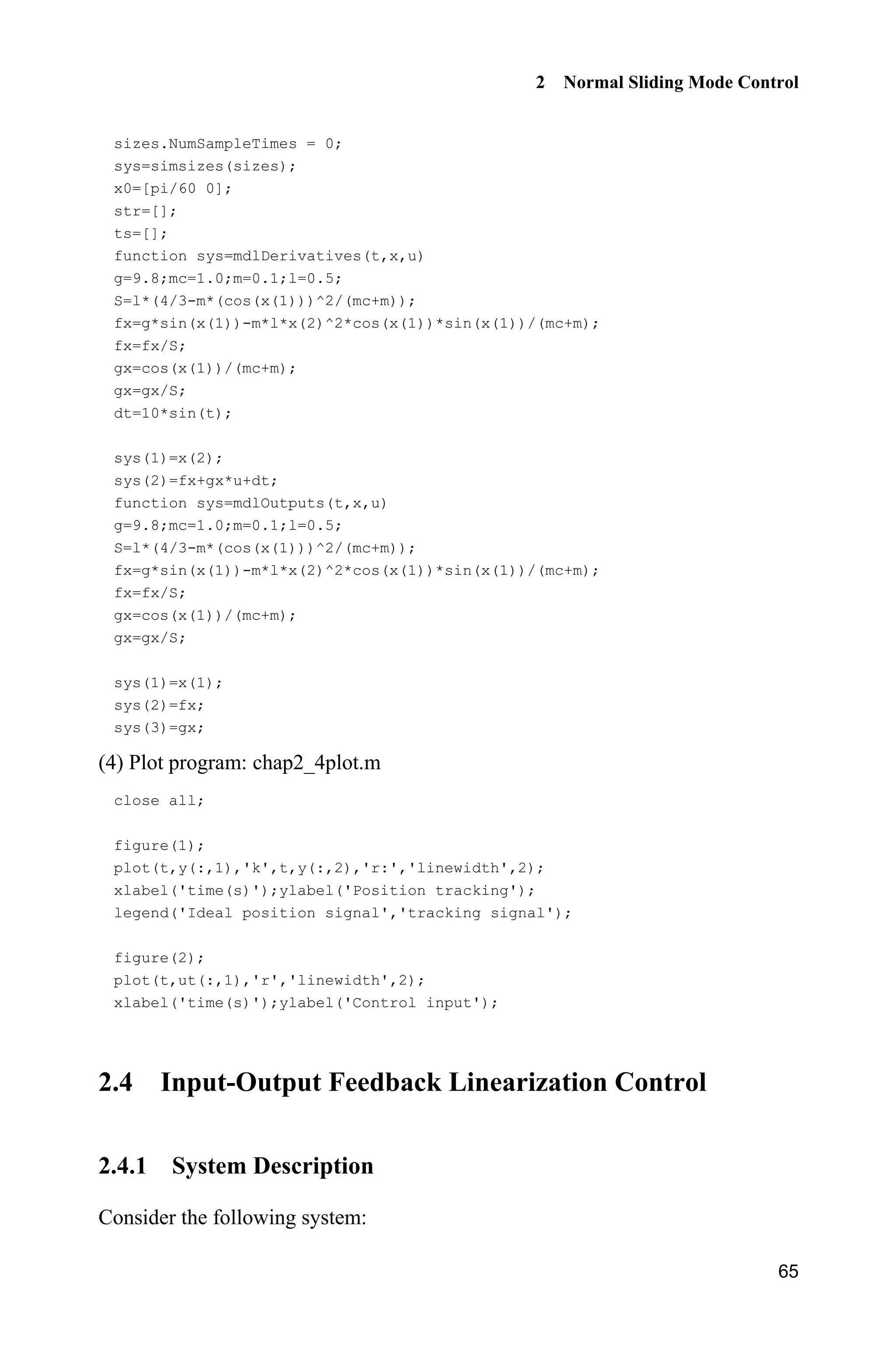 2 Normal Sliding Mode Control
65
sizes.NumSampleTimes = 0;
sys=simsizes(sizes);
x0=[pi/60 0];
str=[];
ts=[];
function sys=mdlDerivatives(t,x,u)
g=9.8;mc=1.0;m=0.1;l=0.5;
S=l*(4/3-m*(cos(x(1)))^2/(mc+m));
fx=g*sin(x(1))-m*l*x(2)^2*cos(x(1))*sin(x(1))/(mc+m);
fx=fx/S;
gx=cos(x(1))/(mc+m);
gx=gx/S;
dt=10*sin(t);
sys(1)=x(2);
sys(2)=fx+gx*u+dt;
function sys=mdlOutputs(t,x,u)
g=9.8;mc=1.0;m=0.1;l=0.5;
S=l*(4/3-m*(cos(x(1)))^2/(mc+m));
fx=g*sin(x(1))-m*l*x(2)^2*cos(x(1))*sin(x(1))/(mc+m);
fx=fx/S;
gx=cos(x(1))/(mc+m);
gx=gx/S;
sys(1)=x(1);
sys(2)=fx;
sys(3)=gx;
(4) Plot program: chap2_4plot.m
close all;
figure(1);
plot(t,y(:,1),'k',t,y(:,2),'r:','linewidth',2);
xlabel('time(s)');ylabel('Position tracking');
legend('Ideal position signal','tracking signal');
figure(2);
plot(t,ut(:,1),'r','linewidth',2);
xlabel('time(s)');ylabel('Control input');
2.4 Input-Output Feedback Linearization Control
2.4.1 System Description
Consider the following system:
 