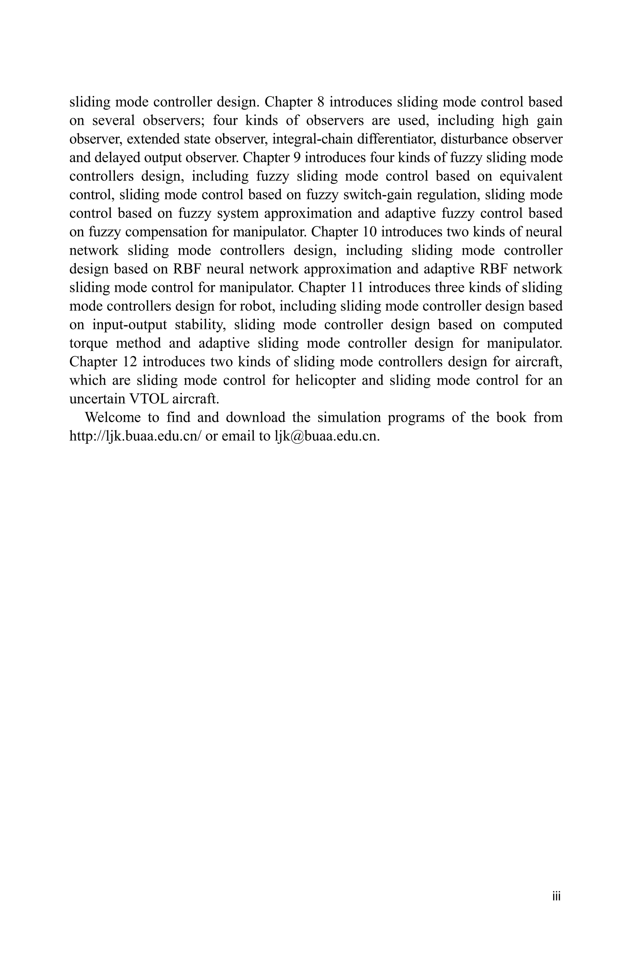 iii
sliding mode controller design. Chapter 8 introduces sliding mode control based
on several observers; four kinds of observers are used, including high gain
observer, extended state observer, integral-chain differentiator, disturbance observer
and delayed output observer. Chapter 9 introduces four kinds of fuzzy sliding mode
controllers design, including fuzzy sliding mode control based on equivalent
control, sliding mode control based on fuzzy switch-gain regulation, sliding mode
control based on fuzzy system approximation and adaptive fuzzy control based
on fuzzy compensation for manipulator. Chapter 10 introduces two kinds of neural
network sliding mode controllers design, including sliding mode controller
design based on RBF neural network approximation and adaptive RBF network
sliding mode control for manipulator. Chapter 11 introduces three kinds of sliding
mode controllers design for robot, including sliding mode controller design based
on input-output stability, sliding mode controller design based on computed
torque method and adaptive sliding mode controller design for manipulator.
Chapter 12 introduces two kinds of sliding mode controllers design for aircraft,
which are sliding mode control for helicopter and sliding mode control for an
uncertain VTOL aircraft.
Welcome to find and download the simulation programs of the book from
http://ljk.buaa.edu.cn/ or email to ljk@buaa.edu.cn.
 