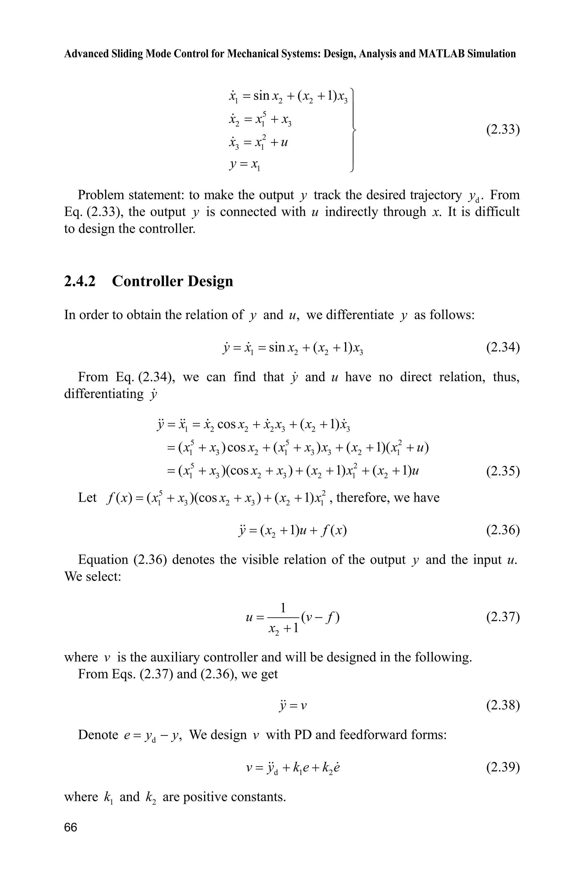 Advanced Sliding Mode Control for Mechanical Systems: Design, Analysis and MATLAB Simulation
66
1 2 2 3
5
2 1 3
2
3 1
1
sin ( 1)x x x x
x x x
x x u
y x
  ½
°
 °
¾
 °
°
¿
(2.33)
Problem statement: to make the output y track the desired trajectory d .y From
Eq. (2.33), the output y is connected with u indirectly through .x It is difficult
to design the controller.
2.4.2 Controller Design
In order to obtain the relation of y and ,u we differentiate y as follows:
1 2 2 3sin ( 1)y x x x x  (2.34)
From Eq. (2.34), we can find that y and u have no direct relation, thus,
differentiating y
1 2 2 2 3 2 3
5 5 2
1 3 2 1 3 3 2 1
5 2
1 3 2 3 2 1 2
cos ( 1)
( )cos ( ) ( 1)( )
( )(cos ) ( 1) ( 1)
y x x x x x x x
x x x x x x x x u
x x x x x x x u
  
     
      (2.35)
Let 5 2
1 3 2 3 2 1( ) ( )(cos ) ( 1)f x x x x x x x    , therefore, we have
2( 1) ( )y x u f x  (2.36)
Equation (2.36) denotes the visible relation of the output y and the input .u
We select:
2
1
( )
1
u v f
x


(2.37)
where v is the auxiliary controller and will be designed in the following.
From Eqs. (2.37) and (2.36), we get
y v (2.38)
Denote d ,e y y We design v with PD and feedforward forms:
d 1 2v y k e k e  (2.39)
where 1k and 2k are positive constants.
 