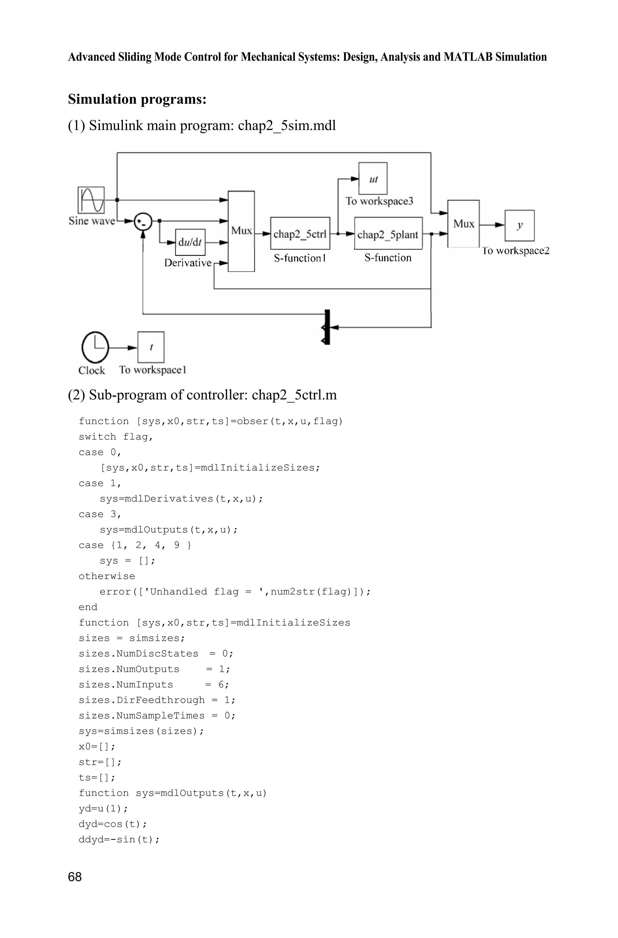 Advanced Sliding Mode Control for Mechanical Systems: Design, Analysis and MATLAB Simulation
68
Simulation programs:
(1) Simulink main program: chap2_5sim.mdl
(2) Sub-program of controller: chap2_5ctrl.m
function [sys,x0,str,ts]=obser(t,x,u,flag)
switch flag,
case 0,
[sys,x0,str,ts]=mdlInitializeSizes;
case 1,
sys=mdlDerivatives(t,x,u);
case 3,
sys=mdlOutputs(t,x,u);
case {1, 2, 4, 9 }
sys = [];
otherwise
error(['Unhandled flag = ',num2str(flag)]);
end
function [sys,x0,str,ts]=mdlInitializeSizes
sizes = simsizes;
sizes.NumDiscStates = 0;
sizes.NumOutputs = 1;
sizes.NumInputs = 6;
sizes.DirFeedthrough = 1;
sizes.NumSampleTimes = 0;
sys=simsizes(sizes);
x0=[];
str=[];
ts=[];
function sys=mdlOutputs(t,x,u)
yd=u(1);
dyd=cos(t);
ddyd=-sin(t);
 