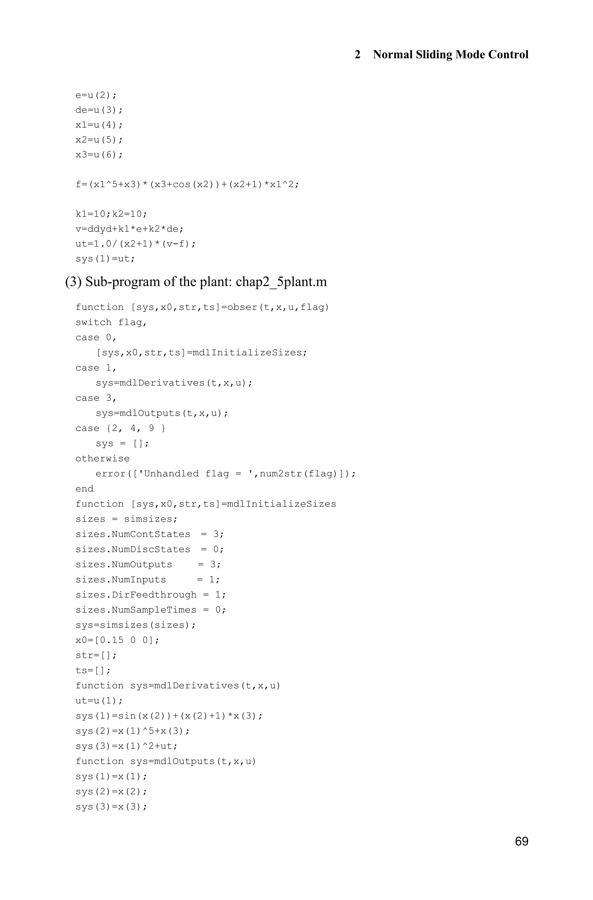 2 Normal Sliding Mode Control
69
e=u(2);
de=u(3);
x1=u(4);
x2=u(5);
x3=u(6);
f=(x1^5+x3)*(x3+cos(x2))+(x2+1)*x1^2;
k1=10;k2=10;
v=ddyd+k1*e+k2*de;
ut=1.0/(x2+1)*(v-f);
sys(1)=ut;
(3) Sub-program of the plant: chap2_5plant.m
function [sys,x0,str,ts]=obser(t,x,u,flag)
switch flag,
case 0,
[sys,x0,str,ts]=mdlInitializeSizes;
case 1,
sys=mdlDerivatives(t,x,u);
case 3,
sys=mdlOutputs(t,x,u);
case {2, 4, 9 }
sys = [];
otherwise
error(['Unhandled flag = ',num2str(flag)]);
end
function [sys,x0,str,ts]=mdlInitializeSizes
sizes = simsizes;
sizes.NumContStates = 3;
sizes.NumDiscStates = 0;
sizes.NumOutputs = 3;
sizes.NumInputs = 1;
sizes.DirFeedthrough = 1;
sizes.NumSampleTimes = 0;
sys=simsizes(sizes);
x0=[0.15 0 0];
str=[];
ts=[];
function sys=mdlDerivatives(t,x,u)
ut=u(1);
sys(1)=sin(x(2))+(x(2)+1)*x(3);
sys(2)=x(1)^5+x(3);
sys(3)=x(1)^2+ut;
function sys=mdlOutputs(t,x,u)
sys(1)=x(1);
sys(2)=x(2);
sys(3)=x(3);
 