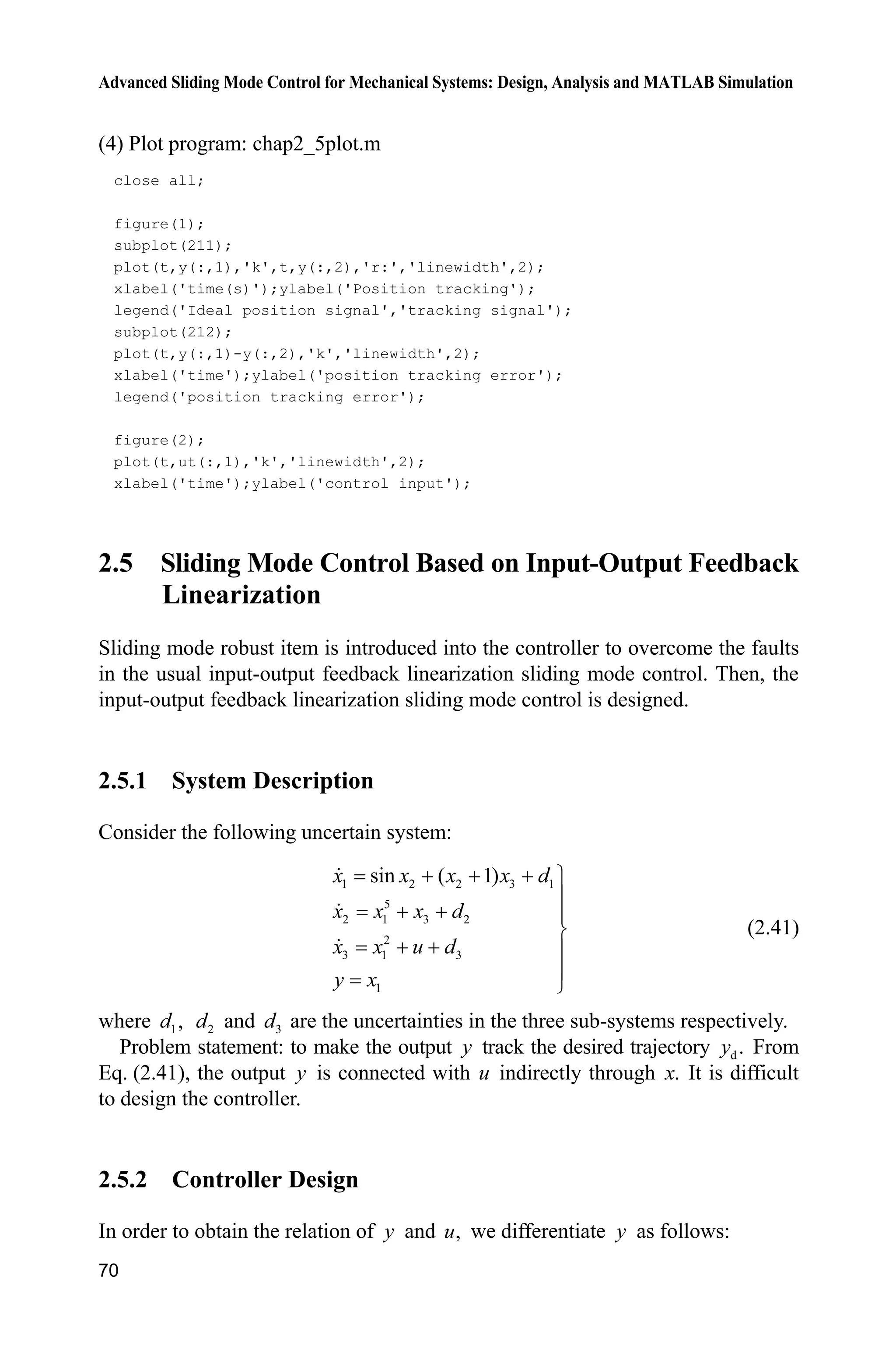 Advanced Sliding Mode Control for Mechanical Systems: Design, Analysis and MATLAB Simulation
70
(4) Plot program: chap2_5plot.m
close all;
figure(1);
subplot(211);
plot(t,y(:,1),'k',t,y(:,2),'r:','linewidth',2);
xlabel('time(s)');ylabel('Position tracking');
legend('Ideal position signal','tracking signal');
subplot(212);
plot(t,y(:,1)-y(:,2),'k','linewidth',2);
xlabel('time');ylabel('position tracking error');
legend('position tracking error');
figure(2);
plot(t,ut(:,1),'k','linewidth',2);
xlabel('time');ylabel('control input');
2.5 Sliding Mode Control Based on Input-Output Feedback
Linearization
Sliding mode robust item is introduced into the controller to overcome the faults
in the usual input-output feedback linearization sliding mode control. Then, the
input-output feedback linearization sliding mode control is designed.
2.5.1 System Description
Consider the following uncertain system:
1 2 2 3 1
5
2 1 3 2
2
3 1 3
1
sin ( 1)x x x x d
x x x d
x x u d
y x
   ½
°
  °
¾
  °
°
¿
(2.41)
where 1,d 2d and 3d are the uncertainties in the three sub-systems respectively.
Problem statement: to make the output y track the desired trajectory d .y From
Eq. (2.41), the output y is connected with u indirectly through .x It is difficult
to design the controller.
2.5.2 Controller Design
In order to obtain the relation of y and ,u we differentiate y as follows:
 