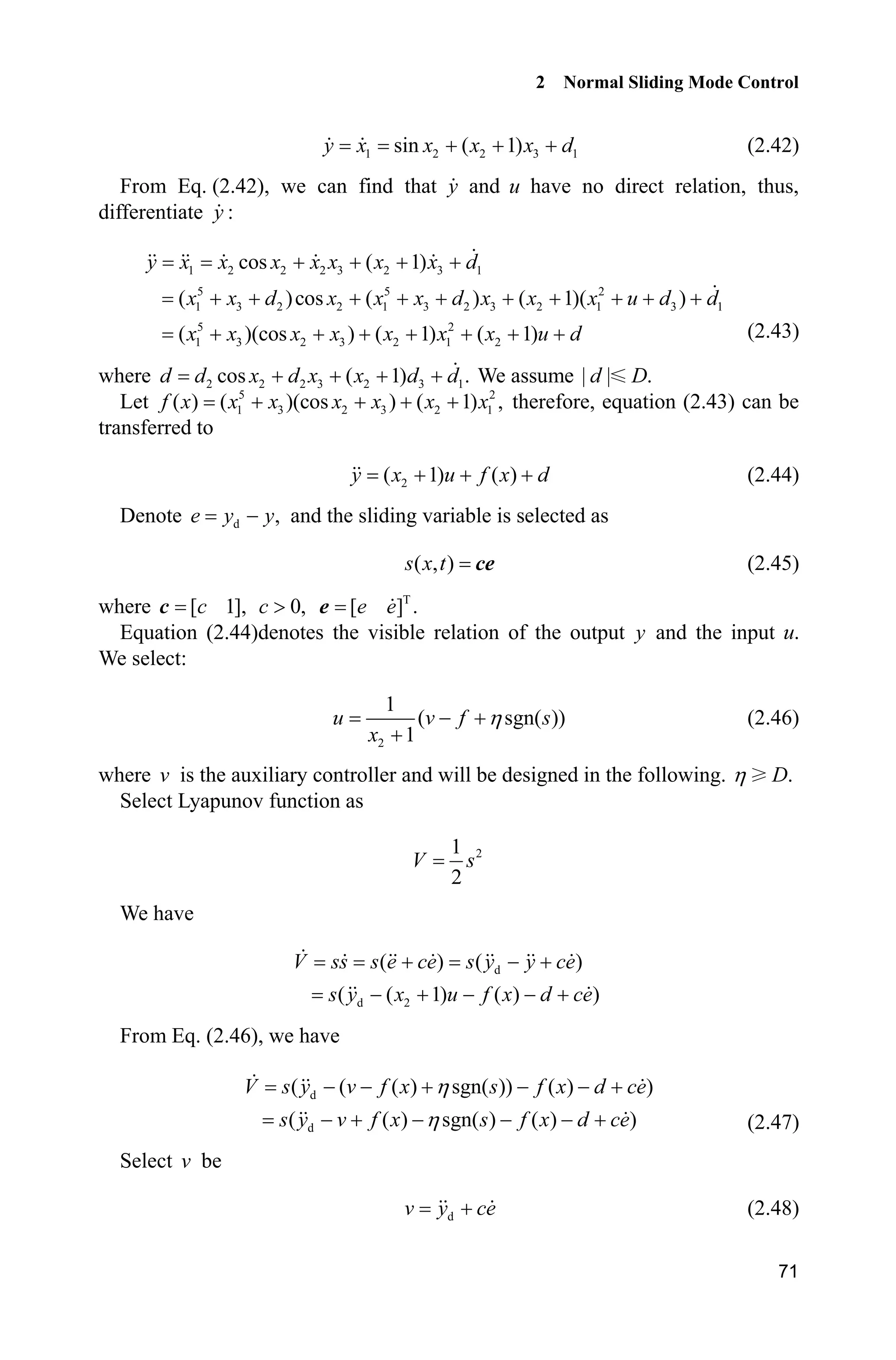 2 Normal Sliding Mode Control
71
1 2 2 3 1sin ( 1)y x x x x d   (2.42)
From Eq. (2.42), we can find that y and u have no direct relation, thus,
differentiate :y
1 2 2 2 3 2 3 1
5 5 2
1 3 2 2 1 3 2 3 2 1 3 1
5 2
1 3 2 3 2 1 2
cos ( 1)
( )cos ( ) ( 1)( )
( )(cos ) ( 1) ( 1)
y x x x x x x x d
x x d x x x d x x x u d d
x x x x x x x u d
   
         
       (2.43)
where 2 2 2 3 2 3 1cos ( 1) .d d x d x x d d    We assume | | .d D
Let 5 2
1 3 2 3 2 1( ) ( )(cos ) ( 1) ,f x x x x x x x    therefore, equation (2.43) can be
transferred to
2( 1) ( )y x u f x d   (2.44)
Denote d ,e y y and the sliding variable is selected as
( , )s x t ce (2.45)
where [ 1],cc 0,c ! T
[ ] .e ee
Equation (2.44)denotes the visible relation of the output y and the input .u
We select:
2
1
( sgn( ))
1
u v f s
x
K 

(2.46)
where v is the auxiliary controller and will be designed in the following. .DK
Select Lyapunov function as
21
2
V s
We have
d
d 2
( ) ( )
( ( 1) ( ) )
V ss s e ce s y y ce
s y x u f x d ce
  
    
From Eq. (2.46), we have
d
d
( ( ( ) sgn( )) ( ) )
( ( ) sgn( ) ( ) )
V s y v f x s f x d ce
s y v f x s f x d ce
K
K
     
      (2.47)
Select v be
dv y ce (2.48)
 