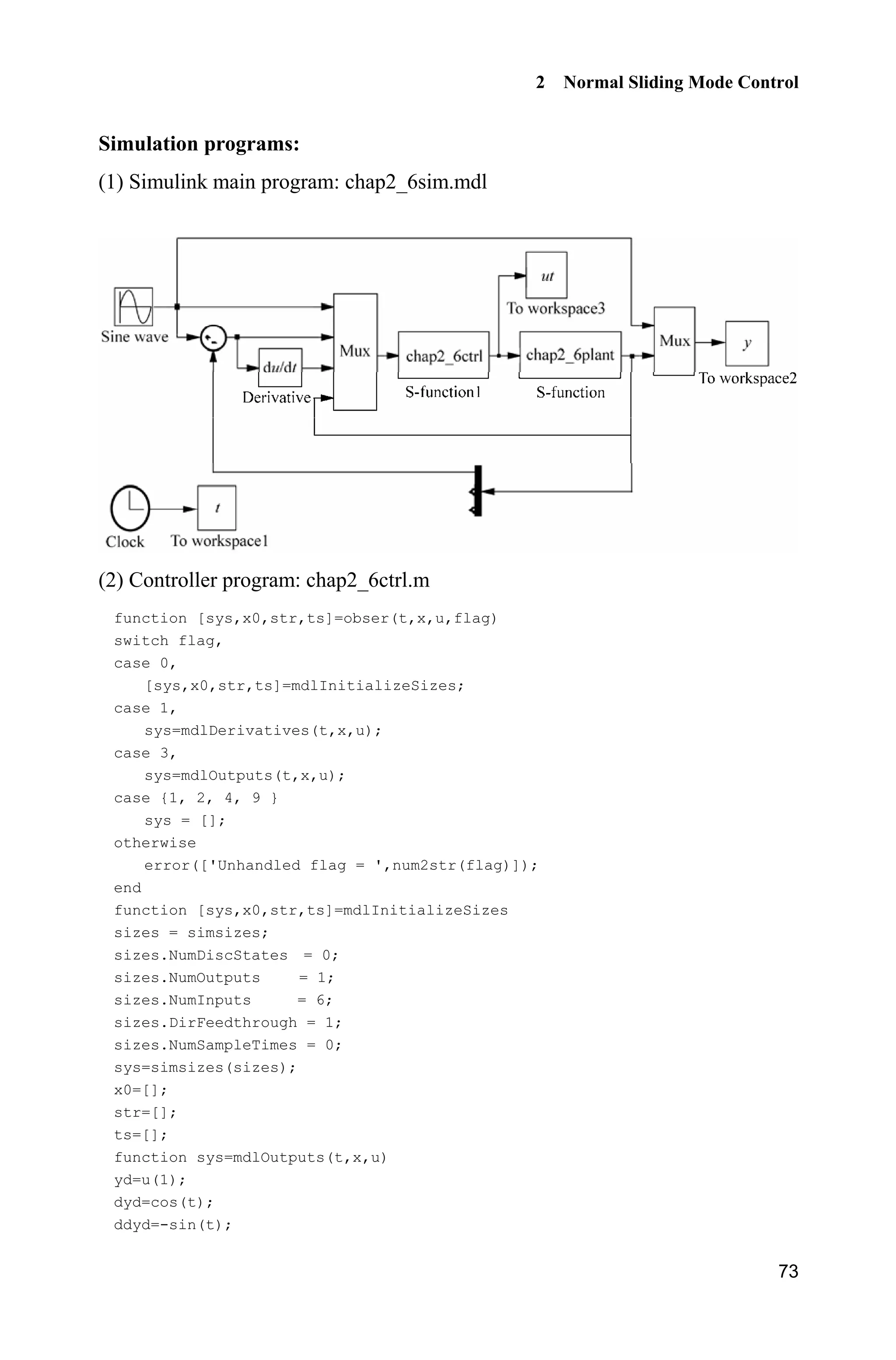 2 Normal Sliding Mode Control
73
Simulation programs:
(1) Simulink main program: chap2_6sim.mdl
(2) Controller program: chap2_6ctrl.m
function [sys,x0,str,ts]=obser(t,x,u,flag)
switch flag,
case 0,
[sys,x0,str,ts]=mdlInitializeSizes;
case 1,
sys=mdlDerivatives(t,x,u);
case 3,
sys=mdlOutputs(t,x,u);
case {1, 2, 4, 9 }
sys = [];
otherwise
error(['Unhandled flag = ',num2str(flag)]);
end
function [sys,x0,str,ts]=mdlInitializeSizes
sizes = simsizes;
sizes.NumDiscStates = 0;
sizes.NumOutputs = 1;
sizes.NumInputs = 6;
sizes.DirFeedthrough = 1;
sizes.NumSampleTimes = 0;
sys=simsizes(sizes);
x0=[];
str=[];
ts=[];
function sys=mdlOutputs(t,x,u)
yd=u(1);
dyd=cos(t);
ddyd=-sin(t);
 