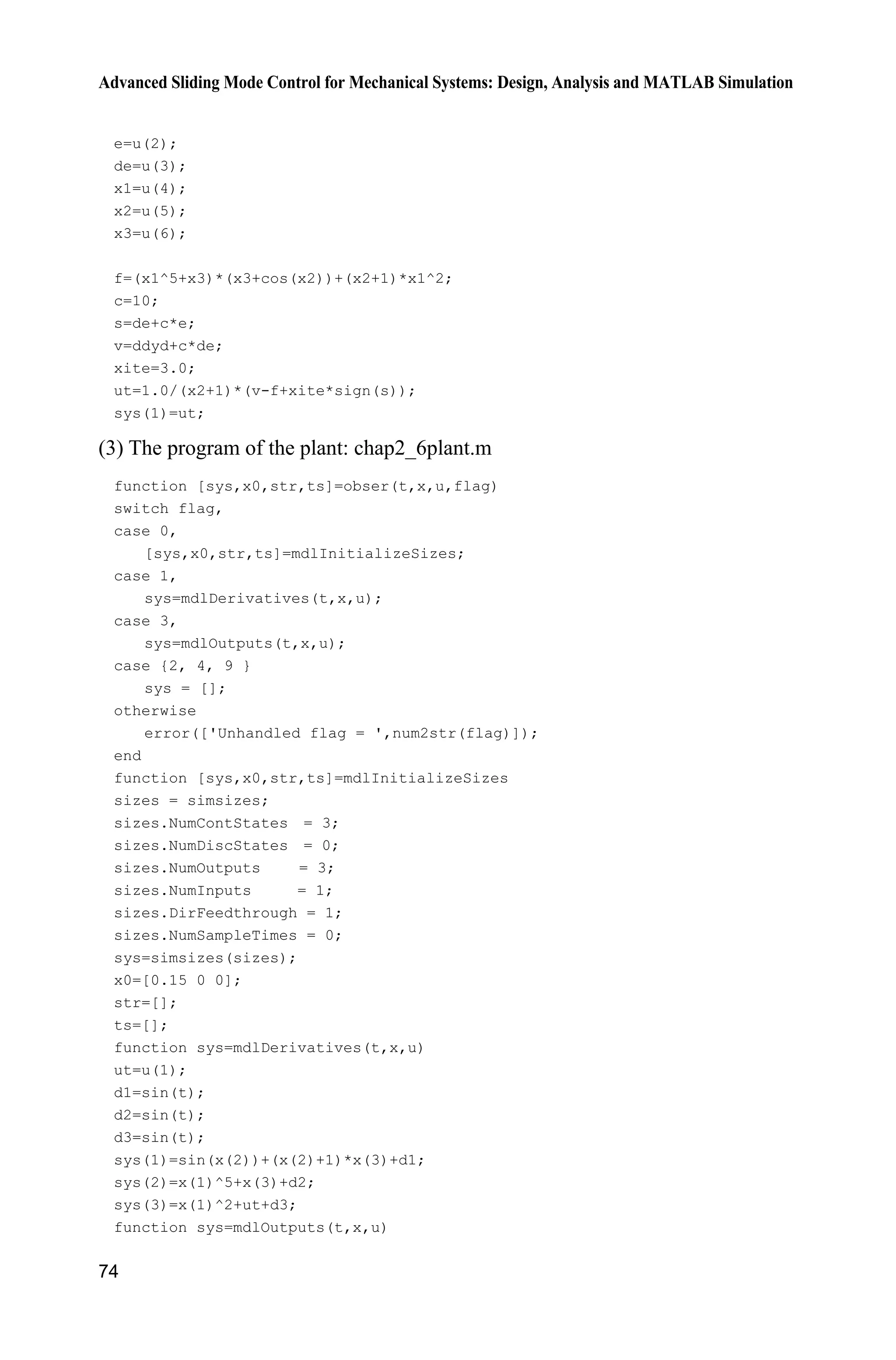 Advanced Sliding Mode Control for Mechanical Systems: Design, Analysis and MATLAB Simulation
74
e=u(2);
de=u(3);
x1=u(4);
x2=u(5);
x3=u(6);
f=(x1^5+x3)*(x3+cos(x2))+(x2+1)*x1^2;
c=10;
s=de+c*e;
v=ddyd+c*de;
xite=3.0;
ut=1.0/(x2+1)*(v-f+xite*sign(s));
sys(1)=ut;
(3) The program of the plant: chap2_6plant.m
function [sys,x0,str,ts]=obser(t,x,u,flag)
switch flag,
case 0,
[sys,x0,str,ts]=mdlInitializeSizes;
case 1,
sys=mdlDerivatives(t,x,u);
case 3,
sys=mdlOutputs(t,x,u);
case {2, 4, 9 }
sys = [];
otherwise
error(['Unhandled flag = ',num2str(flag)]);
end
function [sys,x0,str,ts]=mdlInitializeSizes
sizes = simsizes;
sizes.NumContStates = 3;
sizes.NumDiscStates = 0;
sizes.NumOutputs = 3;
sizes.NumInputs = 1;
sizes.DirFeedthrough = 1;
sizes.NumSampleTimes = 0;
sys=simsizes(sizes);
x0=[0.15 0 0];
str=[];
ts=[];
function sys=mdlDerivatives(t,x,u)
ut=u(1);
d1=sin(t);
d2=sin(t);
d3=sin(t);
sys(1)=sin(x(2))+(x(2)+1)*x(3)+d1;
sys(2)=x(1)^5+x(3)+d2;
sys(3)=x(1)^2+ut+d3;
function sys=mdlOutputs(t,x,u)
 