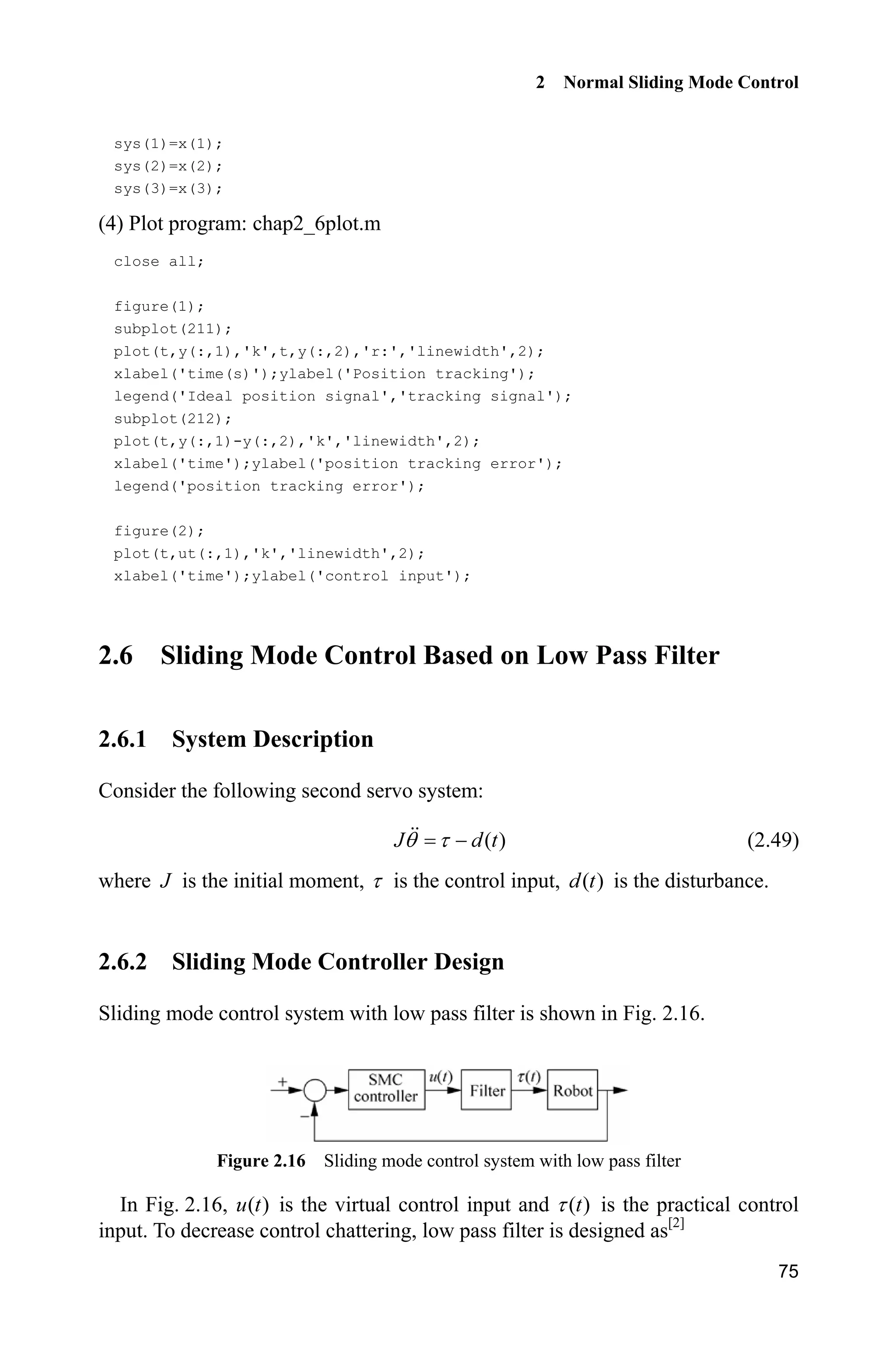 2 Normal Sliding Mode Control
75
sys(1)=x(1);
sys(2)=x(2);
sys(3)=x(3);
(4) Plot program: chap2_6plot.m
close all;
figure(1);
subplot(211);
plot(t,y(:,1),'k',t,y(:,2),'r:','linewidth',2);
xlabel('time(s)');ylabel('Position tracking');
legend('Ideal position signal','tracking signal');
subplot(212);
plot(t,y(:,1)-y(:,2),'k','linewidth',2);
xlabel('time');ylabel('position tracking error');
legend('position tracking error');
figure(2);
plot(t,ut(:,1),'k','linewidth',2);
xlabel('time');ylabel('control input');
2.6 Sliding Mode Control Based on Low Pass Filter
2.6.1 System Description
Consider the following second servo system:
( )J d tT W  (2.49)
where J is the initial moment, W is the control input, ( )d t is the disturbance.
2.6.2 Sliding Mode Controller Design
Sliding mode control system with low pass filter is shown in Fig. 2.16.
Figure 2.16 Sliding mode control system with low pass filter
In Fig. 2.16, ( )u t is the virtual control input and ( )tW is the practical control
input. To decrease control chattering, low pass filter is designed as[2]
 