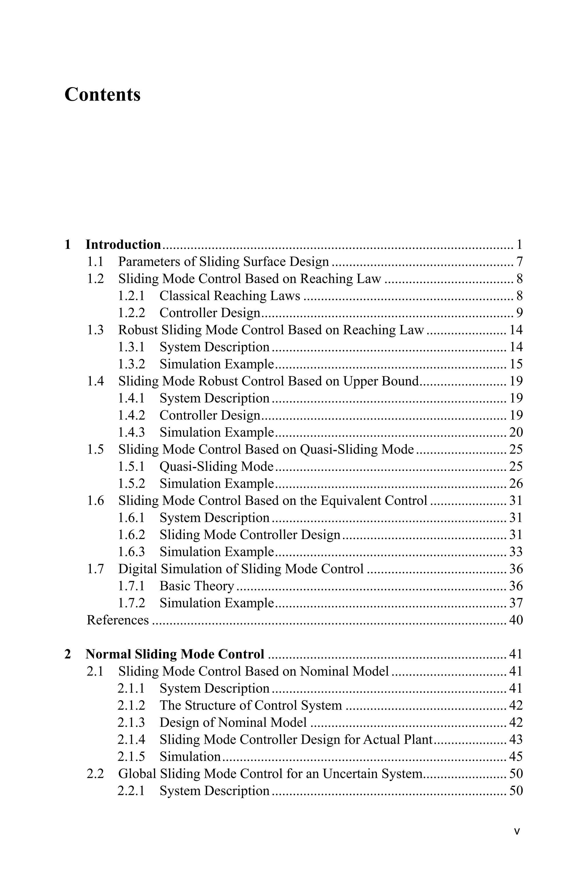 v
Contents
1 Introduction.................................................................................................... 1
1.1 Parameters of Sliding Surface Design .................................................... 7
1.2 Sliding Mode Control Based on Reaching Law ..................................... 8
1.2.1 Classical Reaching Laws ............................................................ 8
1.2.2 Controller Design........................................................................ 9
1.3 Robust Sliding Mode Control Based on Reaching Law....................... 14
1.3.1 System Description................................................................... 14
1.3.2 Simulation Example.................................................................. 15
1.4 Sliding Mode Robust Control Based on Upper Bound......................... 19
1.4.1 System Description................................................................... 19
1.4.2 Controller Design...................................................................... 19
1.4.3 Simulation Example.................................................................. 20
1.5 Sliding Mode Control Based on Quasi-Sliding Mode.......................... 25
1.5.1 Quasi-Sliding Mode.................................................................. 25
1.5.2 Simulation Example.................................................................. 26
1.6 Sliding Mode Control Based on the Equivalent Control ...................... 31
1.6.1 System Description................................................................... 31
1.6.2 Sliding Mode Controller Design............................................... 31
1.6.3 Simulation Example.................................................................. 33
1.7 Digital Simulation of Sliding Mode Control ........................................ 36
1.7.1 Basic Theory............................................................................. 36
1.7.2 Simulation Example.................................................................. 37
References ..................................................................................................... 40
2 Normal Sliding Mode Control .................................................................... 41
2.1 Sliding Mode Control Based on Nominal Model ................................. 41
2.1.1 System Description................................................................... 41
2.1.2 The Structure of Control System .............................................. 42
2.1.3 Design of Nominal Model ........................................................ 42
2.1.4 Sliding Mode Controller Design for Actual Plant..................... 43
2.1.5 Simulation................................................................................. 45
2.2 Global Sliding Mode Control for an Uncertain System........................ 50
2.2.1 System Description................................................................... 50
 