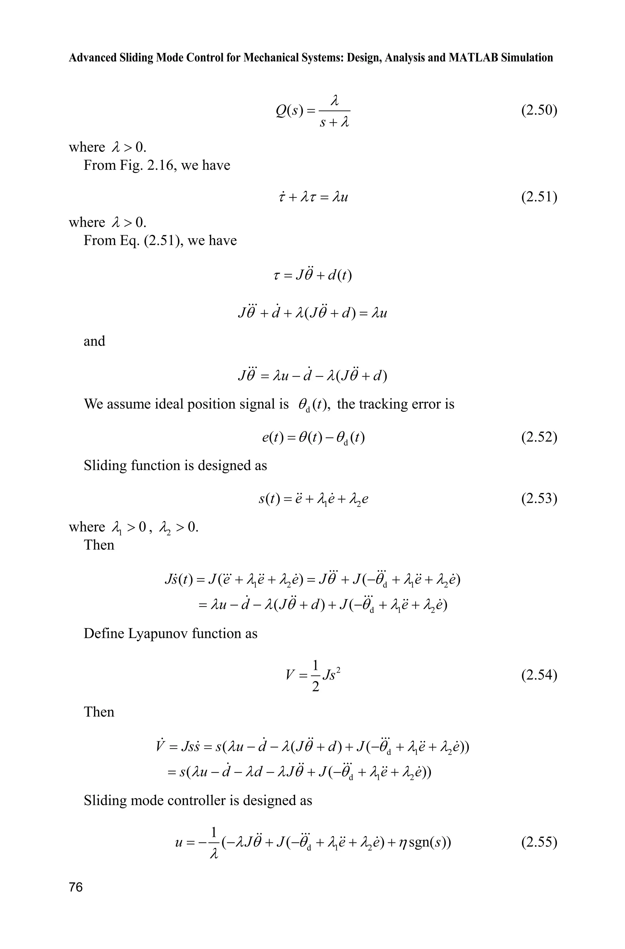 Advanced Sliding Mode Control for Mechanical Systems: Design, Analysis and MATLAB Simulation
76
( )Q s
s
O
O
(2.50)
where 0.O !
From Fig. 2.16, we have
uW OW O (2.51)
where 0.O !
From Eq. (2.51), we have
( )J d tW T 
( )J d J d uT O T O  
and
( )J u d J dT O O T  
We assume ideal position signal is d ( ),tT the tracking error is
d( ) ( ) ( )e t t tT T (2.52)
Sliding function is designed as
1 2( ) O O s t e e e (2.53)
where 1 0O ! , 2 0.O !
Then
1 2 d 1 2
d 1 2
( ) ( ) ( )
( ) ( )
Js t J e e e J J e e
u d J d J e e
O O T T O O
O O T T O O
     
      
Define Lyapunov function as
21
2
V Js (2.54)
Then
d 1 2
d 1 2
( ( ) ( ))
( ( ))
V Jss s u d J d J e e
s u d d J J e e
O O T T O O
O O O T T O O
      
      
Sliding mode controller is designed as
d 1 2
1
( ( ) sgn( ))u J J e e sO T T O O K
O
       (2.55)
 