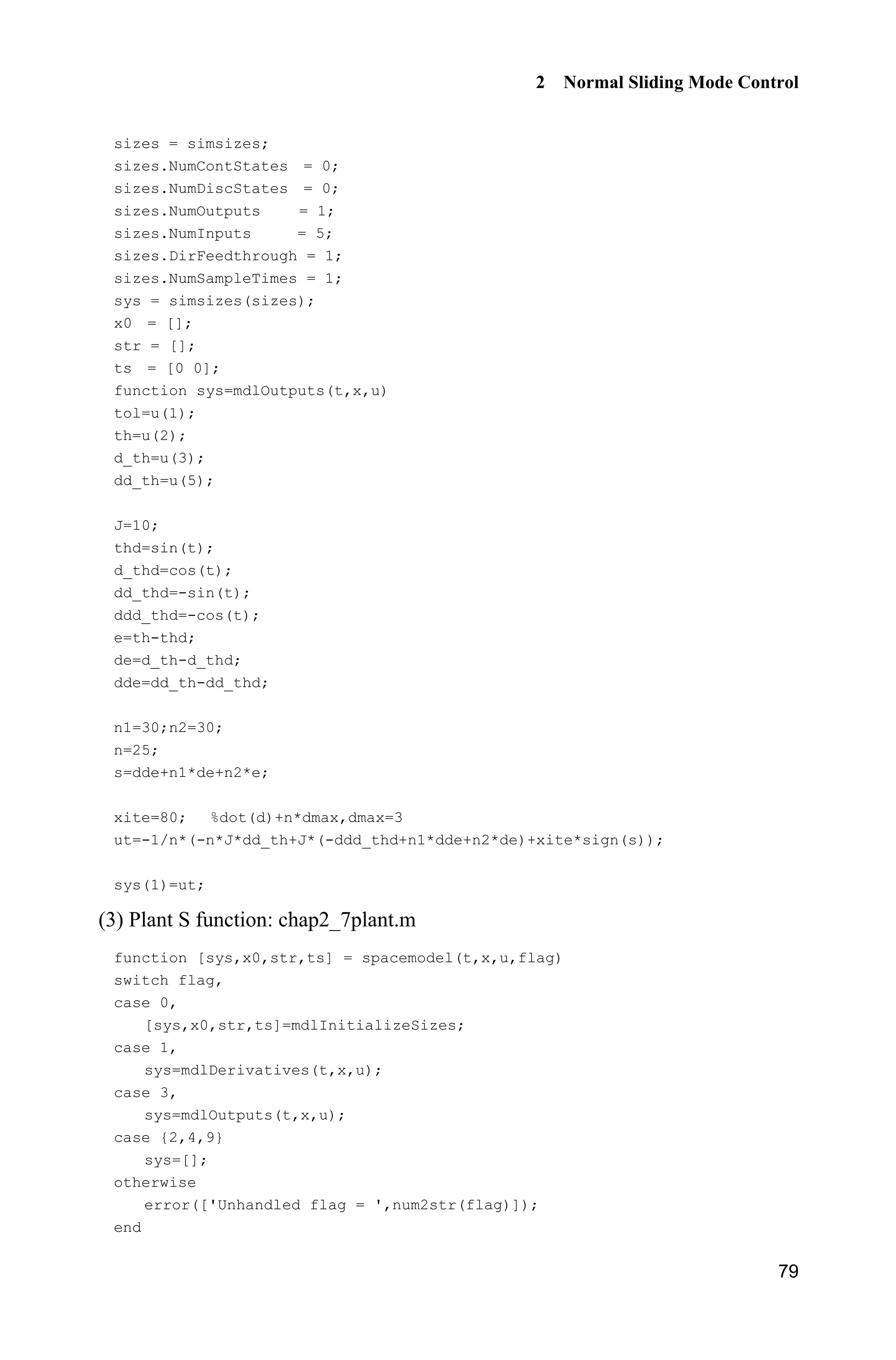 2 Normal Sliding Mode Control
79
sizes = simsizes;
sizes.NumContStates = 0;
sizes.NumDiscStates = 0;
sizes.NumOutputs = 1;
sizes.NumInputs = 5;
sizes.DirFeedthrough = 1;
sizes.NumSampleTimes = 1;
sys = simsizes(sizes);
x0 = [];
str = [];
ts = [0 0];
function sys=mdlOutputs(t,x,u)
tol=u(1);
th=u(2);
d_th=u(3);
dd_th=u(5);
J=10;
thd=sin(t);
d_thd=cos(t);
dd_thd=-sin(t);
ddd_thd=-cos(t);
e=th-thd;
de=d_th-d_thd;
dde=dd_th-dd_thd;
n1=30;n2=30;
n=25;
s=dde+n1*de+n2*e;
xite=80; %dot(d)+n*dmax,dmax=3
ut=-1/n*(-n*J*dd_th+J*(-ddd_thd+n1*dde+n2*de)+xite*sign(s));
sys(1)=ut;
(3) Plant S function: chap2_7plant.m
function [sys,x0,str,ts] = spacemodel(t,x,u,flag)
switch flag,
case 0,
[sys,x0,str,ts]=mdlInitializeSizes;
case 1,
sys=mdlDerivatives(t,x,u);
case 3,
sys=mdlOutputs(t,x,u);
case {2,4,9}
sys=[];
otherwise
error(['Unhandled flag = ',num2str(flag)]);
end
 