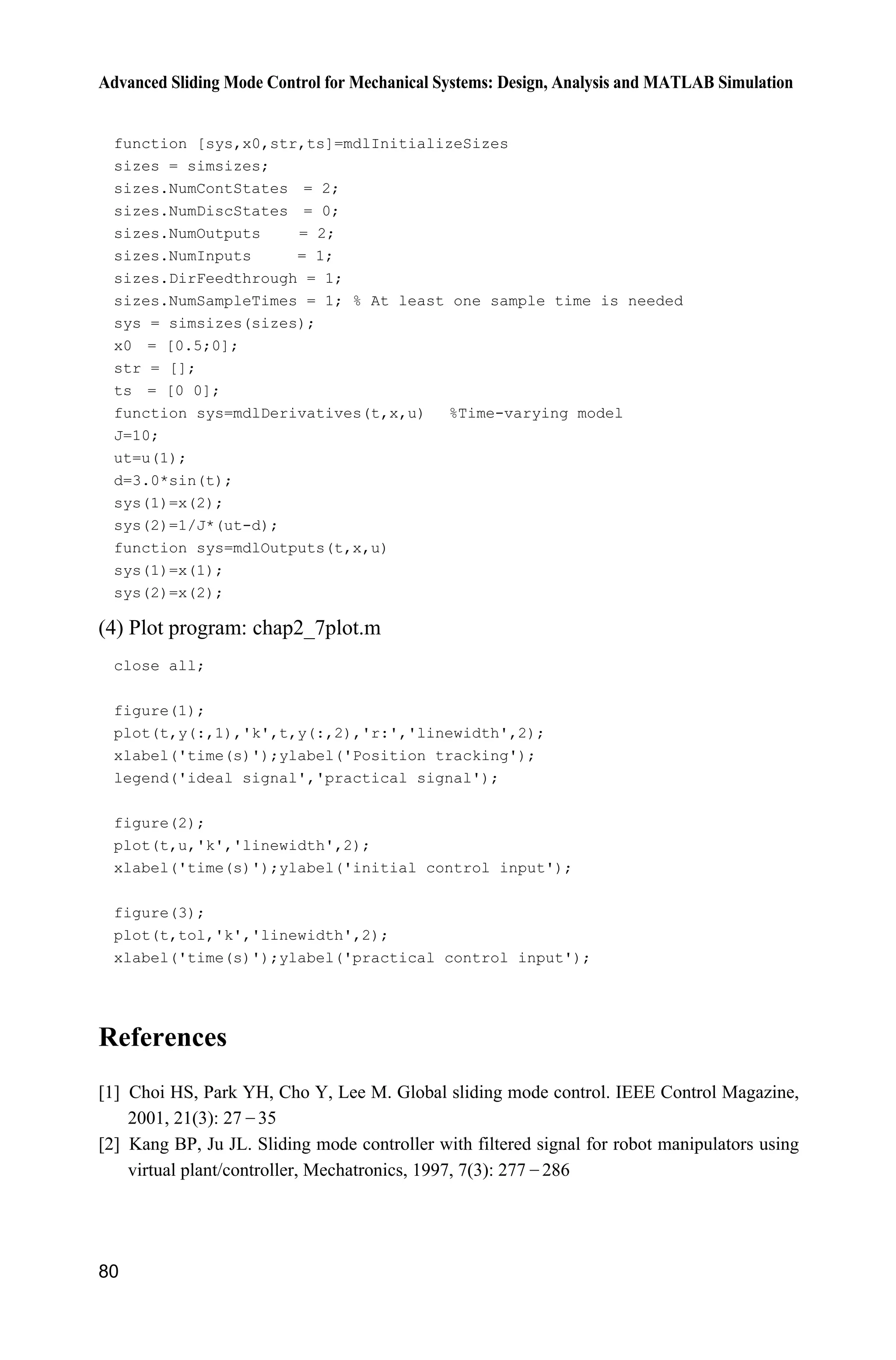 Advanced Sliding Mode Control for Mechanical Systems: Design, Analysis and MATLAB Simulation
80
function [sys,x0,str,ts]=mdlInitializeSizes
sizes = simsizes;
sizes.NumContStates = 2;
sizes.NumDiscStates = 0;
sizes.NumOutputs = 2;
sizes.NumInputs = 1;
sizes.DirFeedthrough = 1;
sizes.NumSampleTimes = 1; % At least one sample time is needed
sys = simsizes(sizes);
x0 = [0.5;0];
str = [];
ts = [0 0];
function sys=mdlDerivatives(t,x,u) %Time-varying model
J=10;
ut=u(1);
d=3.0*sin(t);
sys(1)=x(2);
sys(2)=1/J*(ut-d);
function sys=mdlOutputs(t,x,u)
sys(1)=x(1);
sys(2)=x(2);
(4) Plot program: chap2_7plot.m
close all;
figure(1);
plot(t,y(:,1),'k',t,y(:,2),'r:','linewidth',2);
xlabel('time(s)');ylabel('Position tracking');
legend('ideal signal','practical signal');
figure(2);
plot(t,u,'k','linewidth',2);
xlabel('time(s)');ylabel('initial control input');
figure(3);
plot(t,tol,'k','linewidth',2);
xlabel('time(s)');ylabel('practical control input');
References
[1] Choi HS, Park YH, Cho Y, Lee M. Global sliding mode control. IEEE Control Magazine,
2001, 21(3): 27  35
[2] Kang BP, Ju JL. Sliding mode controller with filtered signal for robot manipulators using
virtual plant/controller, Mechatronics, 1997, 7(3): 277  286
 