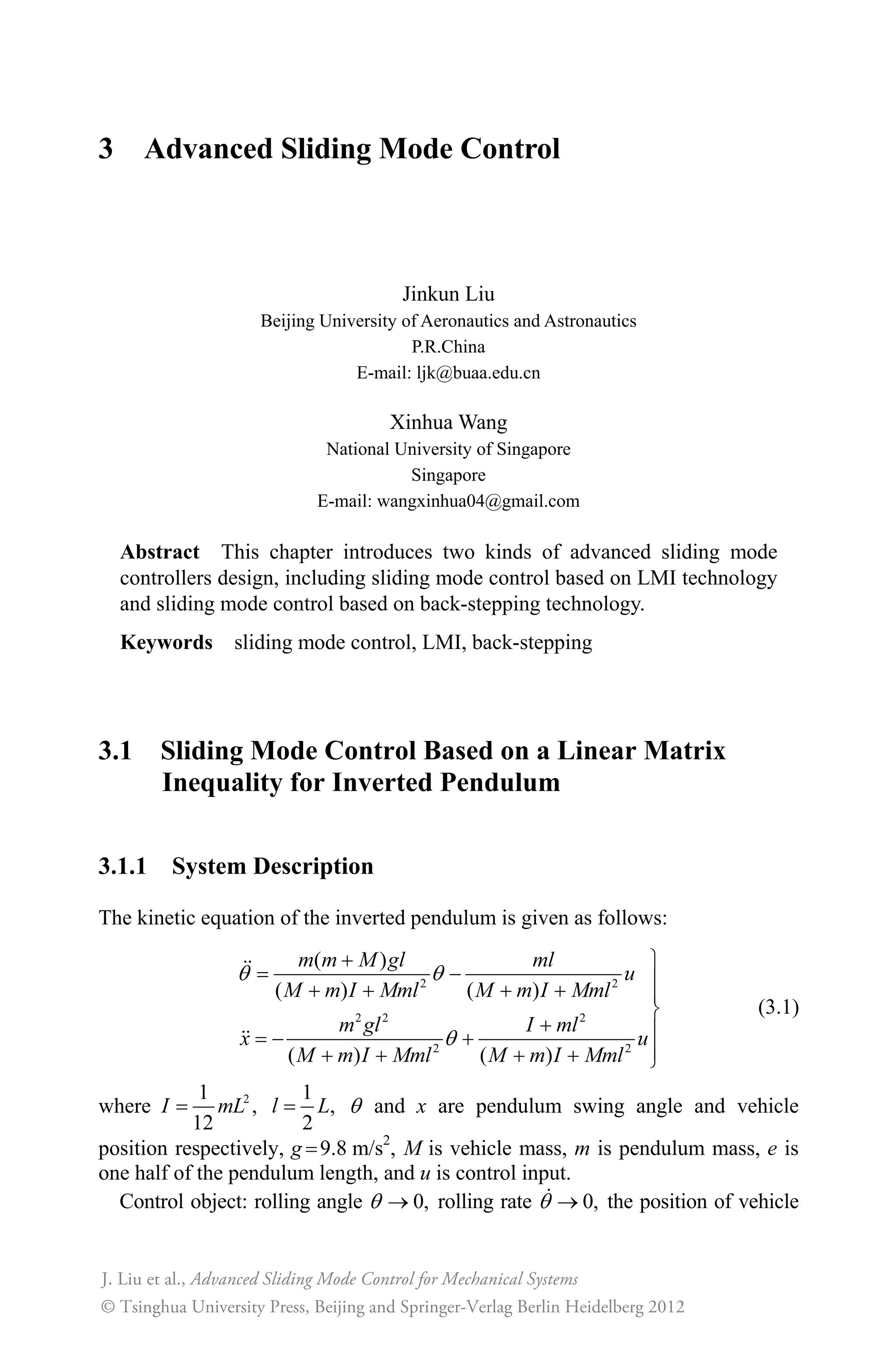3 Advanced Sliding Mode Control
Jinkun Liu
Beijing University of Aeronautics and Astronautics
P.R.China
E-mail: ljk@buaa.edu.cn
Xinhua Wang
National University of Singapore
Singapore
E-mail: wangxinhua04@gmail.com
Abstract This chapter introduces two kinds of advanced sliding mode
controllers design, including sliding mode control based on LMI technology
and sliding mode control based on back-stepping technology.
Keywords sliding mode control, LMI, back-stepping
3.1 Sliding Mode Control Based on a Linear Matrix
Inequality for Inverted Pendulum
3.1.1 System Description
The kinetic equation of the inverted pendulum is given as follows:
2 2
2 2 2
2 2
( )
( ) ( )
( ) ( )
T T
T
 ½
 °    °
¾
 ° 
°    ¿
m m M gl ml
u
M m I Mml M m I Mml
m gl I ml
x u
M m I Mml M m I Mml
(3.1)
where 21
,
12
I mL
1
,
2
l L T and x are pendulum swing angle and vehicle
position respectively, g 9.8 m/s2
, M is vehicle mass, m is pendulum mass, e is
one half of the pendulum length, and u is control input.
Control object: rolling angle 0,T o rolling rate 0,T o the position of vehicle
Advanced Sliding Mode Control for Mechanical Systems
© Tsinghua University Press, Beijing and Springer-Verlag Berlin Heidelberg 2012
J. Liu et al.,
 