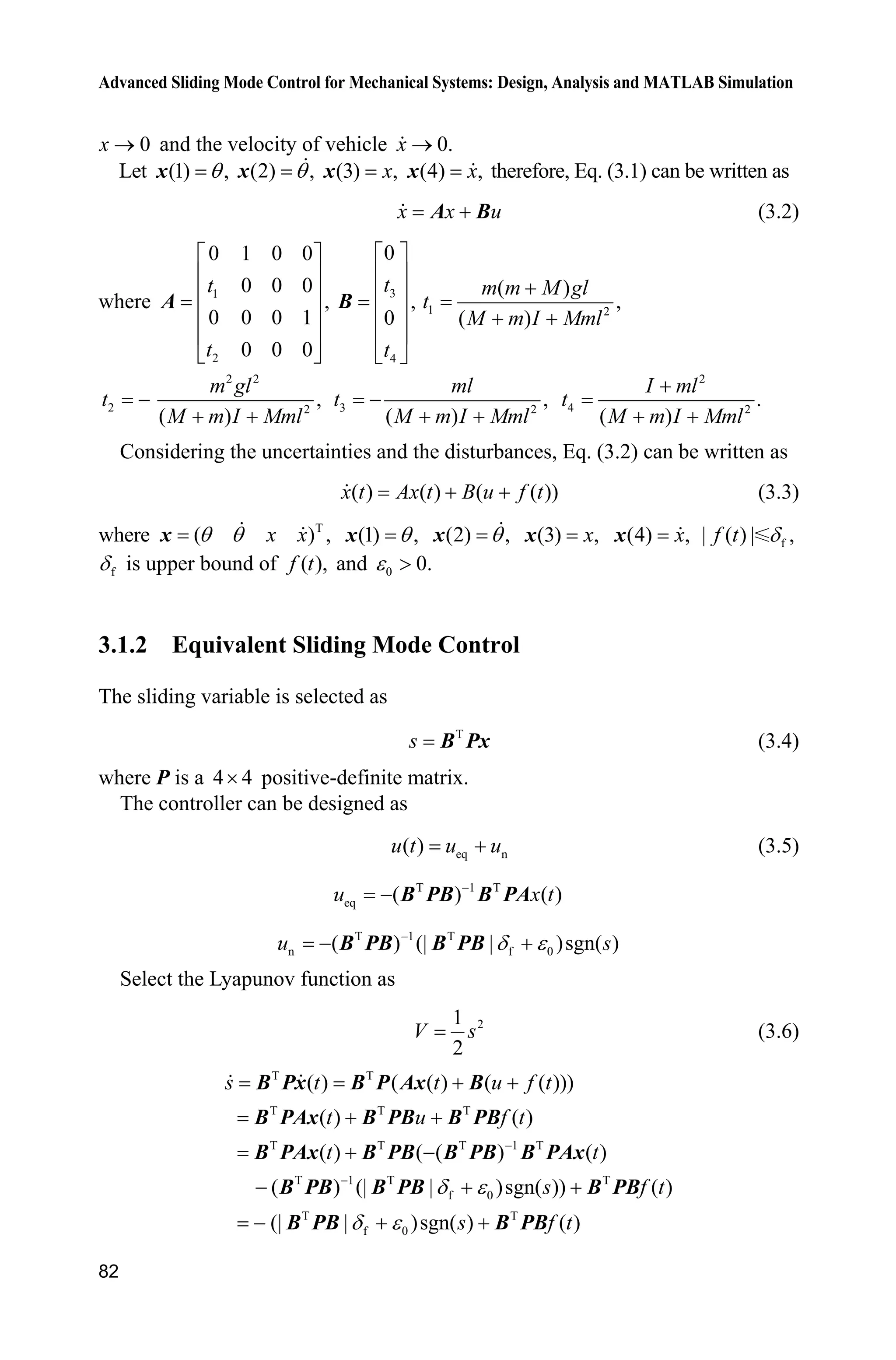 Advanced Sliding Mode Control for Mechanical Systems: Design, Analysis and MATLAB Simulation
82
0x o and the velocity of vehicle 0.x o
Let (1) ,Tx (2) ,Tx (3) ,xx (4) ,xx therefore, Eq. (3.1) can be written as
x x uA B (3.2)
where 1
2
0 1 0 0
0 0 0
,
0 0 0 1
0 0 0
t
t
ª º
« »
« »
« »
« »
¬ ¼
A
3
4
0
,
0
t
t
ª º
« »
« »
« »
« »
¬ ¼
B 1 2
( )
,
( )
m m M gl
t
M m I Mml

 
2t 
2 2
2
,
( )
m gl
M m I Mml 
3 2
,
( )
ml
t
M m I Mml

 
2
4 2
.
( )
I ml
t
M m I Mml

 
Considering the uncertainties and the disturbances, Eq. (3.2) can be written as
( ) ( ) ( ( ))x t Ax t B u f t  (3.3)
where T
( ) ,x xT Tx (1) ,Tx (2) ,Tx (3) ,xx (4) ,xx | ( ) |f t f ,G
fG is upper bound of ( ),f t and 0 0.H !
3.1.2 Equivalent Sliding Mode Control
The sliding variable is selected as
T
s B Px (3.4)
where P is a 4 4u positive-definite matrix.
The controller can be designed as
eq n( )u t u u (3.5)
T 1 T
eq ( ) ( )
u x tB PB B PA
T 1 T
n f 0( ) (| | )sgn( )u sG H
 B PB B PB
Select the Lyapunov function as
21
2
V s (3.6)
T T
T T T
T T T 1 T
T 1 T T
f 0
T T
f 0
( ) ( ( ) ( ( )))
( ) ( )
( ) ( ( ) ( )
( ) (| | )sgn( )) ( )
(| | )sgn( ) ( )
s t t u f t
t u f t
t t
s f t
s f t
G H
G H


 
 
 
  
  
B Px B P Ax B
B PAx B PB B PB
B PAx B PB B PB B PAx
B PB B PB B PB
B PB B PB
 