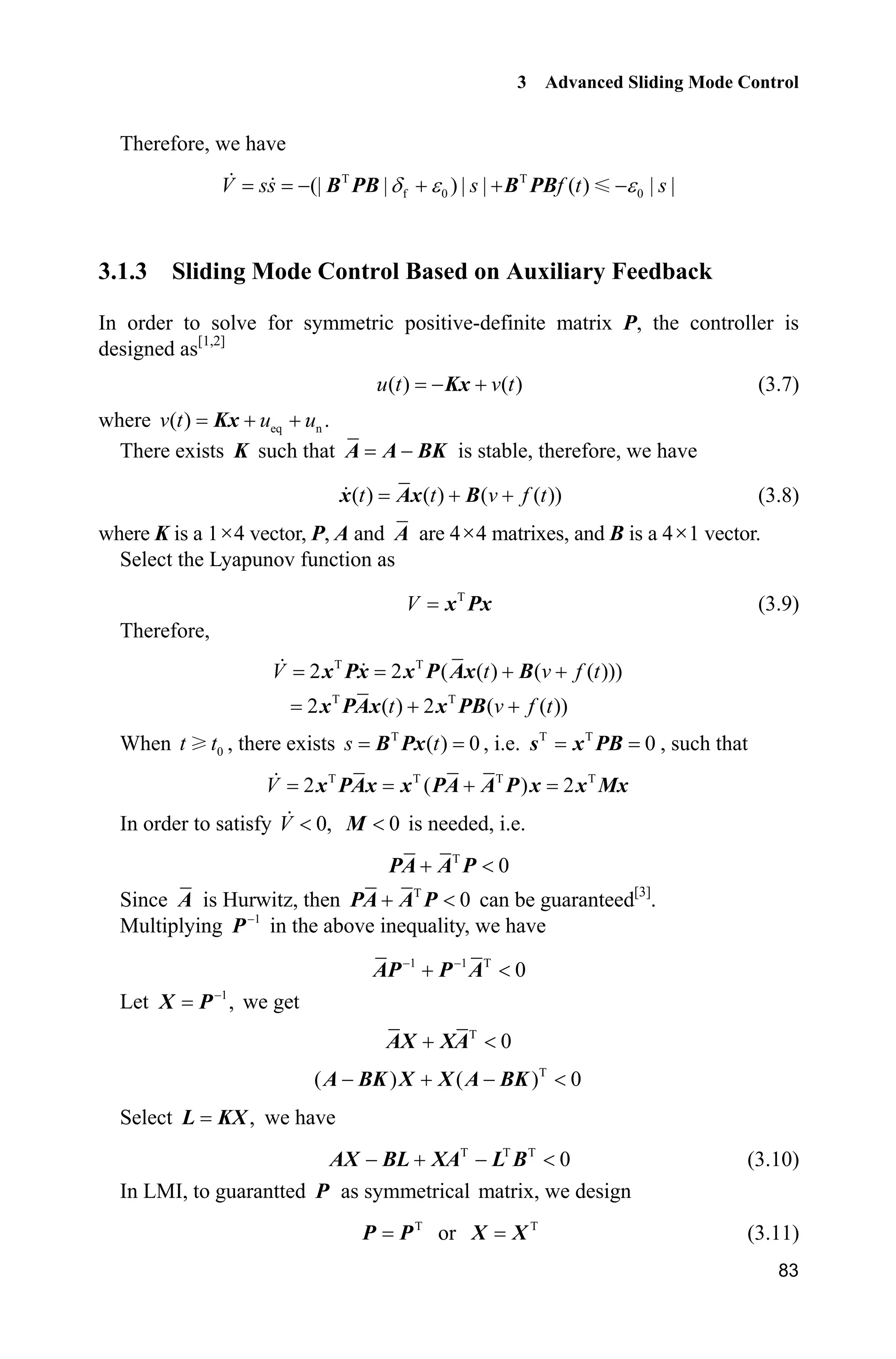 3 Advanced Sliding Mode Control
83
Therefore, we have
T T
f 0 0(| | ) | | ( ) | |V ss s f t sG H H   B PB B PB
3.1.3 Sliding Mode Control Based on Auxiliary Feedback
In order to solve for symmetric positive-definite matrix P, the controller is
designed as[1,2]
( ) ( )u t v t Kx (3.7)
where eq n( ) .v t u u Kx
There exists K such that A A BK is stable, therefore, we have
( ) ( ) ( ( ))t t v f t x Ax B (3.8)
where K is a 1u4 vector, P, A and A are 4u4 matrixes, and B is a 4u1 vector.
Select the Lyapunov function as
T
V x Px (3.9)
Therefore,
T T
T T
2 2 ( ( ) ( ( )))
2 ( ) 2 ( ( ))
V t v f t
t v f t
 
 
x Px x P Ax B
x PAx x PB
When 0t t , there exists T
( ) 0s tB Px , i.e. T T
0s x PB , such that
T T T T
2 ( ) 2V x PAx x PA A P x x Mx
In order to satisfy 0,V  0M is needed, i.e.
T
0 PA A P
Since A is Hurwitz, then T
0 PA A P can be guaranteed[3]
.
Multiplying 1
P in the above inequality, we have
1 1 T
0 
 AP P A
Let 1
,
X P we get
T
0 AX XA
T
( ) ( ) 0   A BK X X A BK
Select ,L KX we have
T T T
0   AX BL XA L B (3.10)
In LMI, to guarantted P as symmetrical matrix, we design
T
P P or T
X X (3.11)
 