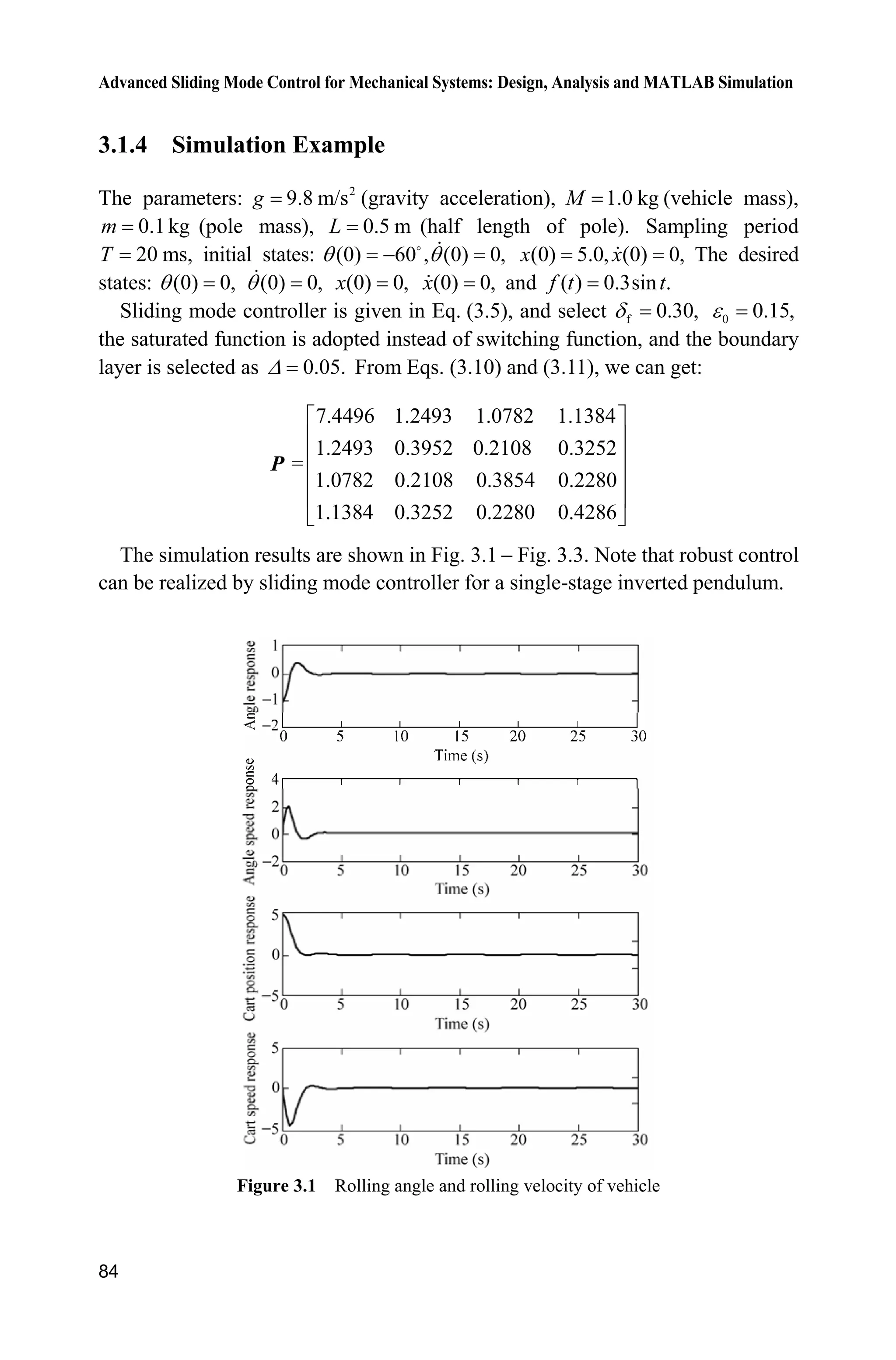 Advanced Sliding Mode Control for Mechanical Systems: Design, Analysis and MATLAB Simulation
84
3.1.4 Simulation Example
The parameters: 2
9.8 m/sg (gravity acceleration), 1.0 kgM (vehicle mass),
0.1kgm (pole mass), 0.5 mL (half length of pole). Sampling period
20 ms,T initial states: (0) 60 , (0) 0,T T D
(0) 5.0, (0) 0,x x The desired
states: (0) 0,T (0) 0,T (0) 0,x (0) 0,x and ( ) 0.3sin .f t t
Sliding mode controller is given in Eq. (3.5), and select f 0.30,G 0 0.15,H
the saturated function is adopted instead of switching function, and the boundary
layer is selected as 0.05.' From Eqs. (3.10) and (3.11), we can get:
7.4496 1.2493 1.0782 1.1384
1.2493 0.3952 0.2108 0.3252
=
1.0782 0.2108 0.3854 0.2280
1.1384 0.3252 0.2280 0.4286
ª º
« »
« »
« »
« »
¬ ¼
P
The simulation results are shown in Fig. 3.1  Fig. 3.3. Note that robust control
can be realized by sliding mode controller for a single-stage inverted pendulum.
Figure 3.1 Rolling angle and rolling velocity of vehicle
 