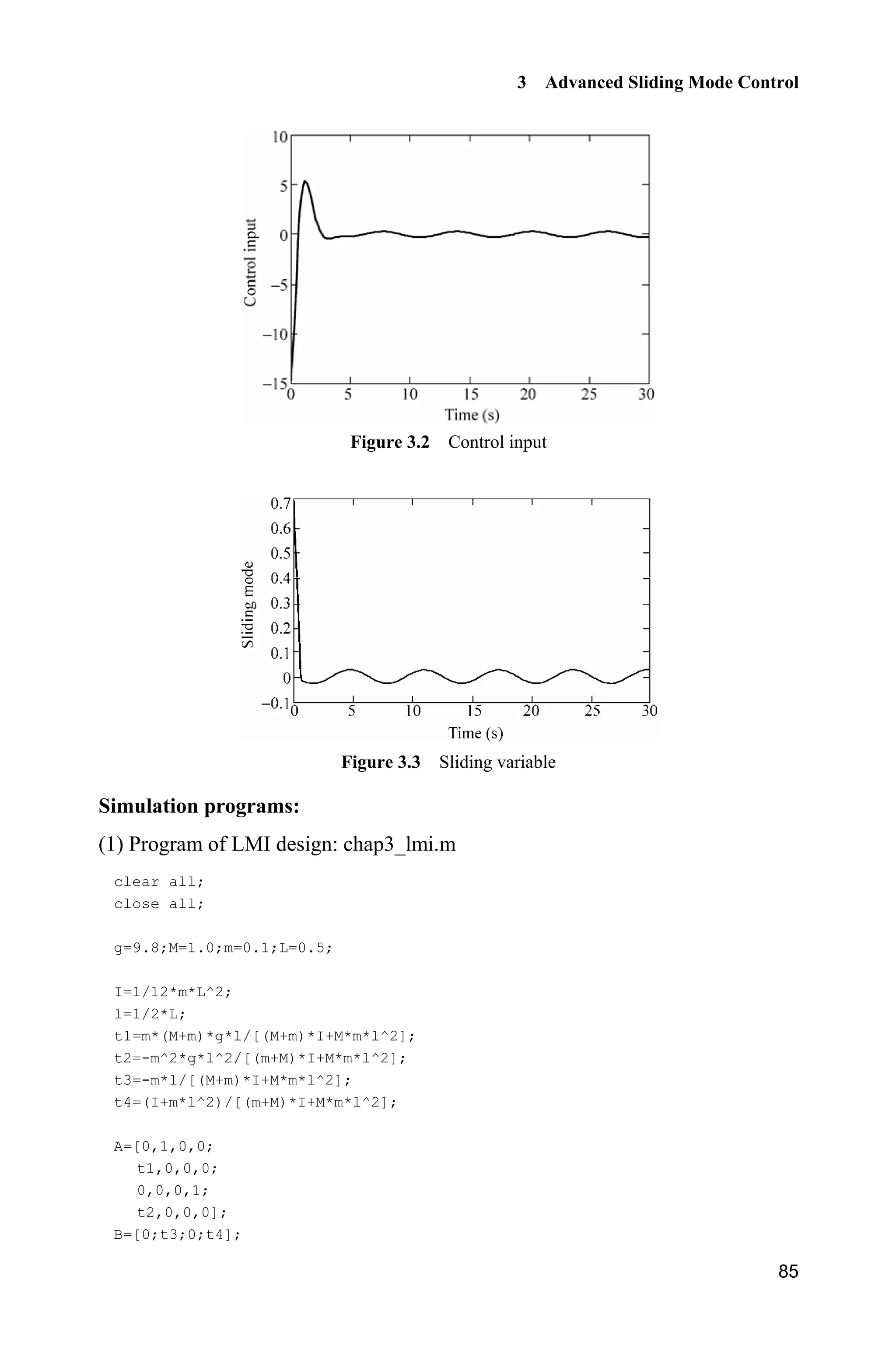 3 Advanced Sliding Mode Control
85
Figure 3.2 Control input
Figure 3.3 Sliding variable
Simulation programs:
(1) Program of LMI design: chap3_lmi.m
clear all;
close all;
g=9.8;M=1.0;m=0.1;L=0.5;
I=1/12*m*L^2;
l=1/2*L;
t1=m*(M+m)*g*l/[(M+m)*I+M*m*l^2];
t2=-m^2*g*l^2/[(m+M)*I+M*m*l^2];
t3=-m*l/[(M+m)*I+M*m*l^2];
t4=(I+m*l^2)/[(m+M)*I+M*m*l^2];
A=[0,1,0,0;
t1,0,0,0;
0,0,0,1;
t2,0,0,0];
B=[0;t3;0;t4];
 