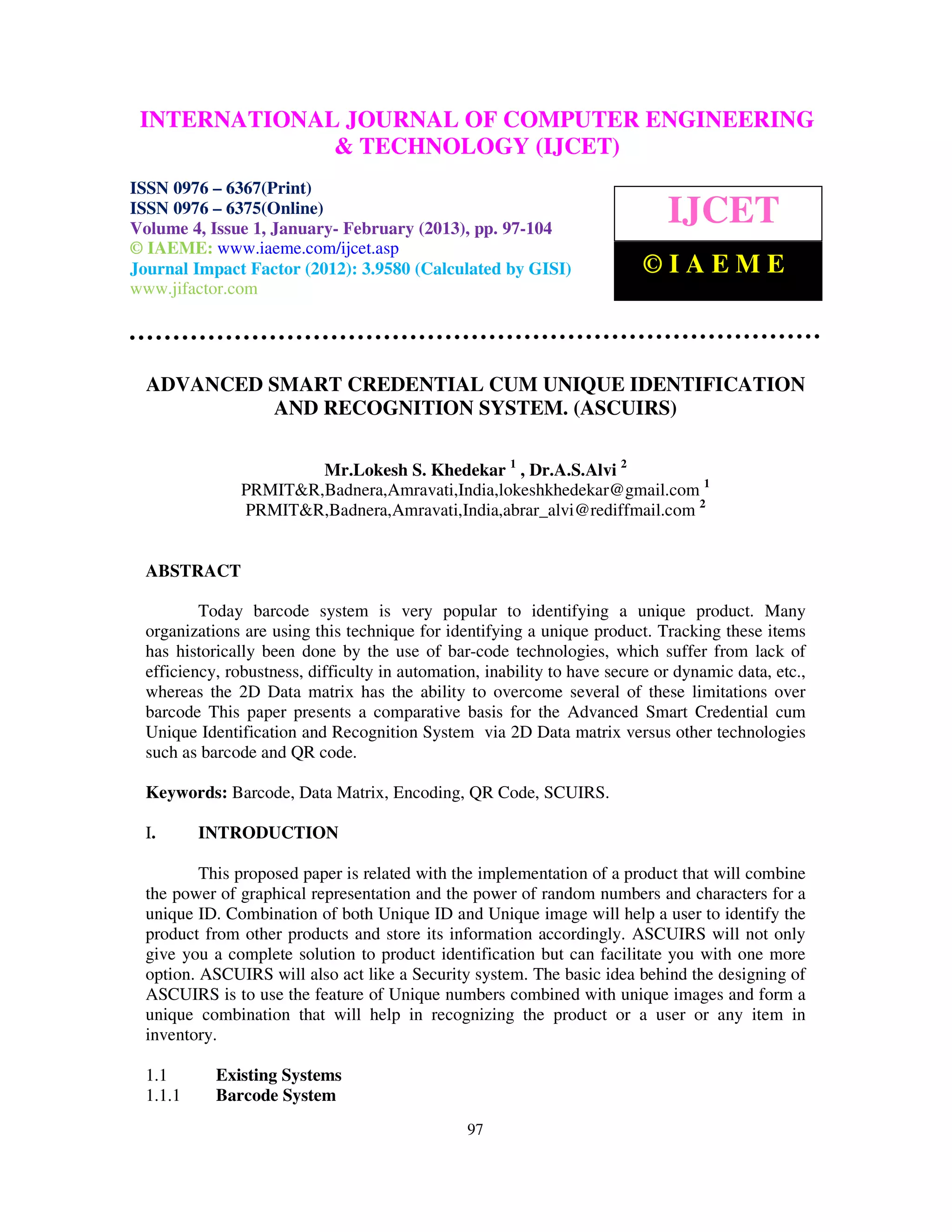 INTERNATIONALComputer EngineeringCOMPUTER ENGINEERING
  International Journal of
                              JOURNAL OF and Technology (IJCET), ISSN 0976-
  6367(Print), ISSN 0976 – 6375(Online) Volume 4, Issue 1, January- February (2013), © IAEME
                             & TECHNOLOGY (IJCET)
ISSN 0976 – 6367(Print)
ISSN 0976 – 6375(Online)
Volume 4, Issue 1, January- February (2013), pp. 97-104
                                                                              IJCET
© IAEME: www.iaeme.com/ijcet.asp
Journal Impact Factor (2012): 3.9580 (Calculated by GISI)                  ©IAEME
www.jifactor.com




  ADVANCED SMART CREDENTIAL CUM UNIQUE IDENTIFICATION
            AND RECOGNITION SYSTEM. (ASCUIRS)

                        Mr.Lokesh S. Khedekar 1 , Dr.A.S.Alvi 2
                PRMIT&R,Badnera,Amravati,India,lokeshkhedekar@gmail.com 1
                PRMIT&R,Badnera,Amravati,India,abrar_alvi@rediffmail.com 2


  ABSTRACT

          Today barcode system is very popular to identifying a unique product. Many
  organizations are using this technique for identifying a unique product. Tracking these items
  has historically been done by the use of bar-code technologies, which suffer from lack of
  efficiency, robustness, difficulty in automation, inability to have secure or dynamic data, etc.,
  whereas the 2D Data matrix has the ability to overcome several of these limitations over
  barcode This paper presents a comparative basis for the Advanced Smart Credential cum
  Unique Identification and Recognition System via 2D Data matrix versus other technologies
  such as barcode and QR code.

  Keywords: Barcode, Data Matrix, Encoding, QR Code, SCUIRS.

  I.      INTRODUCTION

          This proposed paper is related with the implementation of a product that will combine
  the power of graphical representation and the power of random numbers and characters for a
  unique ID. Combination of both Unique ID and Unique image will help a user to identify the
  product from other products and store its information accordingly. ASCUIRS will not only
  give you a complete solution to product identification but can facilitate you with one more
  option. ASCUIRS will also act like a Security system. The basic idea behind the designing of
  ASCUIRS is to use the feature of Unique numbers combined with unique images and form a
  unique combination that will help in recognizing the product or a user or any item in
  inventory.

  1.1       Existing Systems
  1.1.1     Barcode System
                                                 97
 