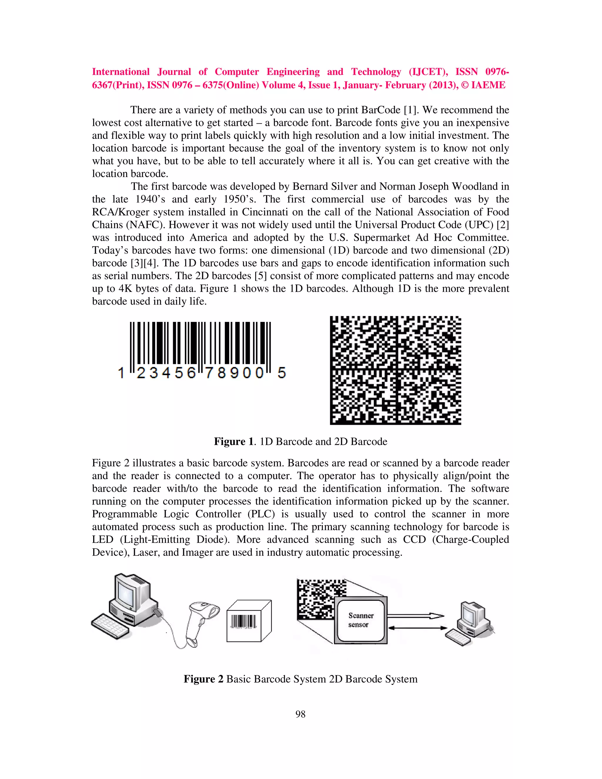 International Journal of Computer Engineering and Technology (IJCET), ISSN 0976-
6367(Print), ISSN 0976 – 6375(Online) Volume 4, Issue 1, January- February (2013), © IAEME

          There are a variety of methods you can use to print BarCode [1]. We recommend the
lowest cost alternative to get started – a barcode font. Barcode fonts give you an inexpensive
and flexible way to print labels quickly with high resolution and a low initial investment. The
location barcode is important because the goal of the inventory system is to know not only
what you have, but to be able to tell accurately where it all is. You can get creative with the
location barcode.
          The first barcode was developed by Bernard Silver and Norman Joseph Woodland in
the late 1940’s and early 1950’s. The first commercial use of barcodes was by the
RCA/Kroger system installed in Cincinnati on the call of the National Association of Food
Chains (NAFC). However it was not widely used until the Universal Product Code (UPC) [2]
was introduced into America and adopted by the U.S. Supermarket Ad Hoc Committee.
Today’s barcodes have two forms: one dimensional (1D) barcode and two dimensional (2D)
barcode [3][4]. The 1D barcodes use bars and gaps to encode identification information such
as serial numbers. The 2D barcodes [5] consist of more complicated patterns and may encode
up to 4K bytes of data. Figure 1 shows the 1D barcodes. Although 1D is the more prevalent
barcode used in daily life.




                           Figure 1. 1D Barcode and 2D Barcode
Figure 2 illustrates a basic barcode system. Barcodes are read or scanned by a barcode reader
and the reader is connected to a computer. The operator has to physically align/point the
barcode reader with/to the barcode to read the identification information. The software
running on the computer processes the identification information picked up by the scanner.
Programmable Logic Controller (PLC) is usually used to control the scanner in more
automated process such as production line. The primary scanning technology for barcode is
LED (Light-Emitting Diode). More advanced scanning such as CCD (Charge-Coupled
Device), Laser, and Imager are used in industry automatic processing.




                    Figure 2 Basic Barcode System 2D Barcode System


                                              98
 