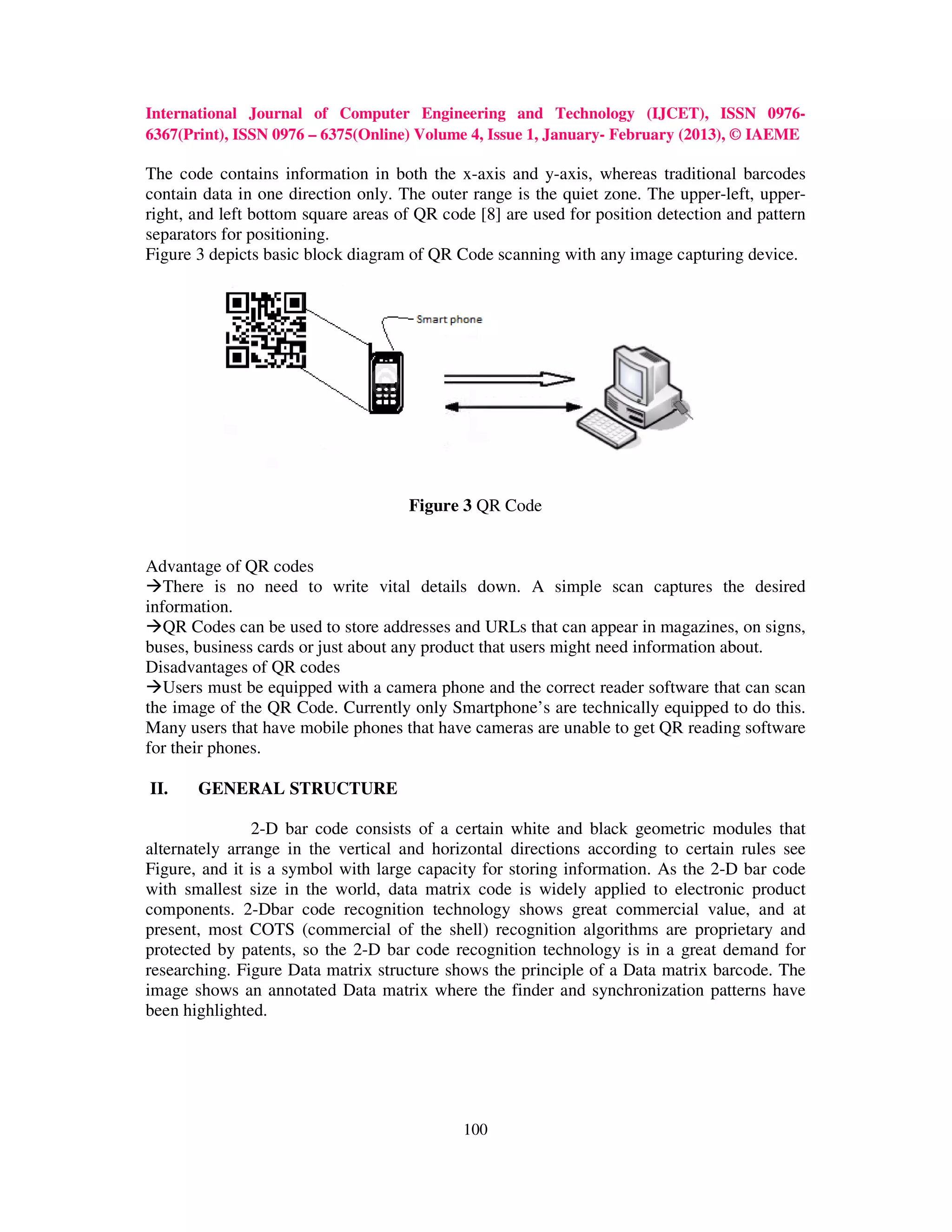 International Journal of Computer Engineering and Technology (IJCET), ISSN 0976-
6367(Print), ISSN 0976 – 6375(Online) Volume 4, Issue 1, January- February (2013), © IAEME

The code contains information in both the x-axis and y-axis, whereas traditional barcodes
contain data in one direction only. The outer range is the quiet zone. The upper-left, upper-
right, and left bottom square areas of QR code [8] are used for position detection and pattern
separators for positioning.
Figure 3 depicts basic block diagram of QR Code scanning with any image capturing device.




                                     Figure 3 QR Code


Advantage of QR codes
   There is no need to write vital details down. A simple scan captures the desired
information.
   QR Codes can be used to store addresses and URLs that can appear in magazines, on signs,
buses, business cards or just about any product that users might need information about.
Disadvantages of QR codes
   Users must be equipped with a camera phone and the correct reader software that can scan
the image of the QR Code. Currently only Smartphone’s are technically equipped to do this.
Many users that have mobile phones that have cameras are unable to get QR reading software
for their phones.

II.    GENERAL STRUCTURE

                2-D bar code consists of a certain white and black geometric modules that
alternately arrange in the vertical and horizontal directions according to certain rules see
Figure, and it is a symbol with large capacity for storing information. As the 2-D bar code
with smallest size in the world, data matrix code is widely applied to electronic product
components. 2-Dbar code recognition technology shows great commercial value, and at
present, most COTS (commercial of the shell) recognition algorithms are proprietary and
protected by patents, so the 2-D bar code recognition technology is in a great demand for
researching. Figure Data matrix structure shows the principle of a Data matrix barcode. The
image shows an annotated Data matrix where the finder and synchronization patterns have
been highlighted.




                                             100
 