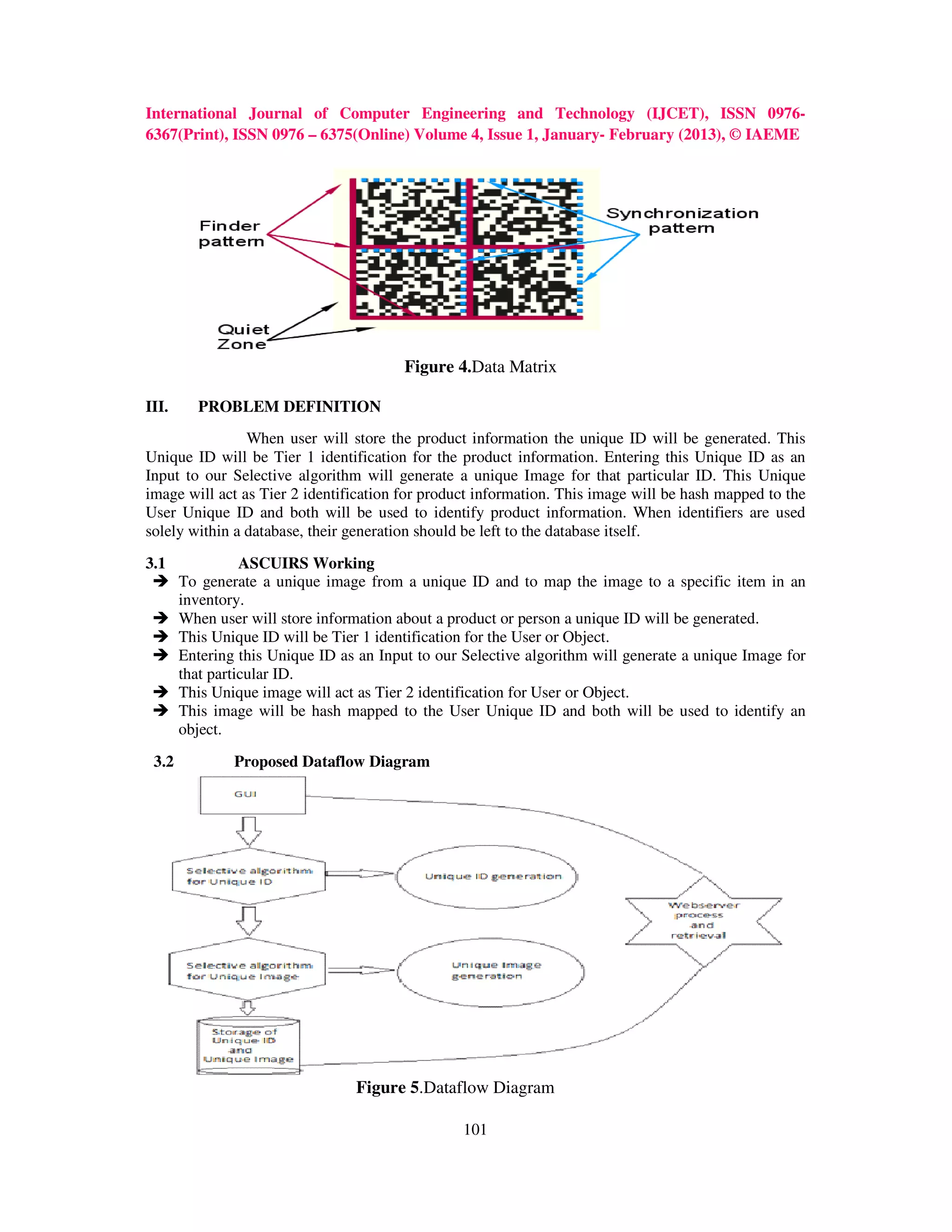 International Journal of Computer Engineering and Technology (IJCET), ISSN 0976-
6367(Print), ISSN 0976 – 6375(Online) Volume 4, Issue 1, January- February (2013), © IAEME




                                         Figure 4.Data Matrix

III.     PROBLEM DEFINITION
                When user will store the product information the unique ID will be generated. This
Unique ID will be Tier 1 identification for the product information. Entering this Unique ID as an
Input to our Selective algorithm will generate a unique Image for that particular ID. This Unique
image will act as Tier 2 identification for product information. This image will be hash mapped to the
User Unique ID and both will be used to identify product information. When identifiers are used
solely within a database, their generation should be left to the database itself.

3.1              ASCUIRS Working
       To generate a unique image from a unique ID and to map the image to a specific item in an
       inventory.
       When user will store information about a product or person a unique ID will be generated.
       This Unique ID will be Tier 1 identification for the User or Object.
       Entering this Unique ID as an Input to our Selective algorithm will generate a unique Image for
       that particular ID.
       This Unique image will act as Tier 2 identification for User or Object.
       This image will be hash mapped to the User Unique ID and both will be used to identify an
       object.

 3.2           Proposed Dataflow Diagram




                                 Figure 5.Dataflow Diagram

                                                  101
 