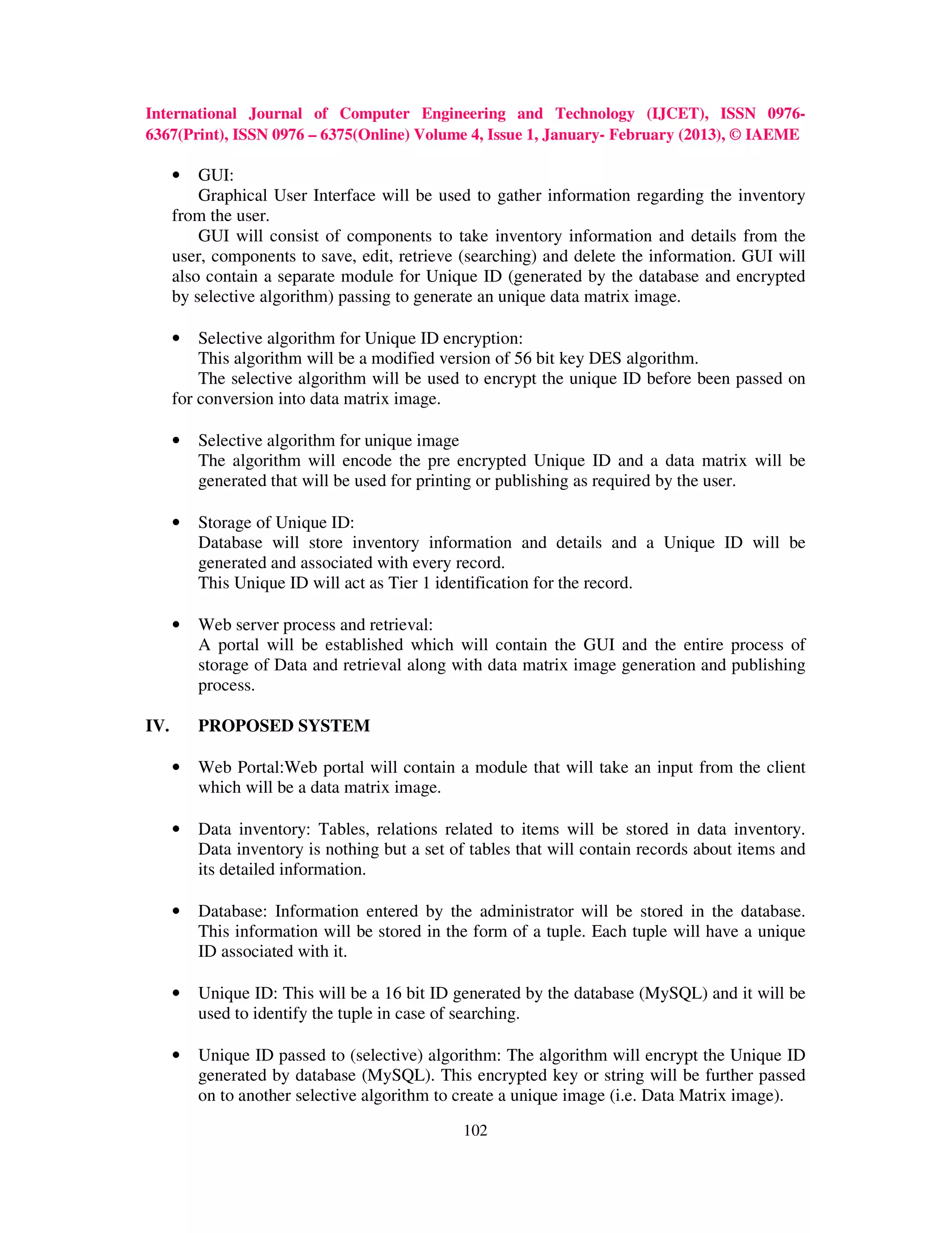International Journal of Computer Engineering and Technology (IJCET), ISSN 0976-
6367(Print), ISSN 0976 – 6375(Online) Volume 4, Issue 1, January- February (2013), © IAEME

      •   GUI:
          Graphical User Interface will be used to gather information regarding the inventory
      from the user.
          GUI will consist of components to take inventory information and details from the
      user, components to save, edit, retrieve (searching) and delete the information. GUI will
      also contain a separate module for Unique ID (generated by the database and encrypted
      by selective algorithm) passing to generate an unique data matrix image.

      •   Selective algorithm for Unique ID encryption:
          This algorithm will be a modified version of 56 bit key DES algorithm.
          The selective algorithm will be used to encrypt the unique ID before been passed on
      for conversion into data matrix image.

      •   Selective algorithm for unique image
          The algorithm will encode the pre encrypted Unique ID and a data matrix will be
          generated that will be used for printing or publishing as required by the user.

      •   Storage of Unique ID:
          Database will store inventory information and details and a Unique ID will be
          generated and associated with every record.
          This Unique ID will act as Tier 1 identification for the record.

      •   Web server process and retrieval:
          A portal will be established which will contain the GUI and the entire process of
          storage of Data and retrieval along with data matrix image generation and publishing
          process.

IV.       PROPOSED SYSTEM

      •   Web Portal:Web portal will contain a module that will take an input from the client
          which will be a data matrix image.

      •   Data inventory: Tables, relations related to items will be stored in data inventory.
          Data inventory is nothing but a set of tables that will contain records about items and
          its detailed information.

      •   Database: Information entered by the administrator will be stored in the database.
          This information will be stored in the form of a tuple. Each tuple will have a unique
          ID associated with it.

      •   Unique ID: This will be a 16 bit ID generated by the database (MySQL) and it will be
          used to identify the tuple in case of searching.

      •   Unique ID passed to (selective) algorithm: The algorithm will encrypt the Unique ID
          generated by database (MySQL). This encrypted key or string will be further passed
          on to another selective algorithm to create a unique image (i.e. Data Matrix image).
                                               102
 