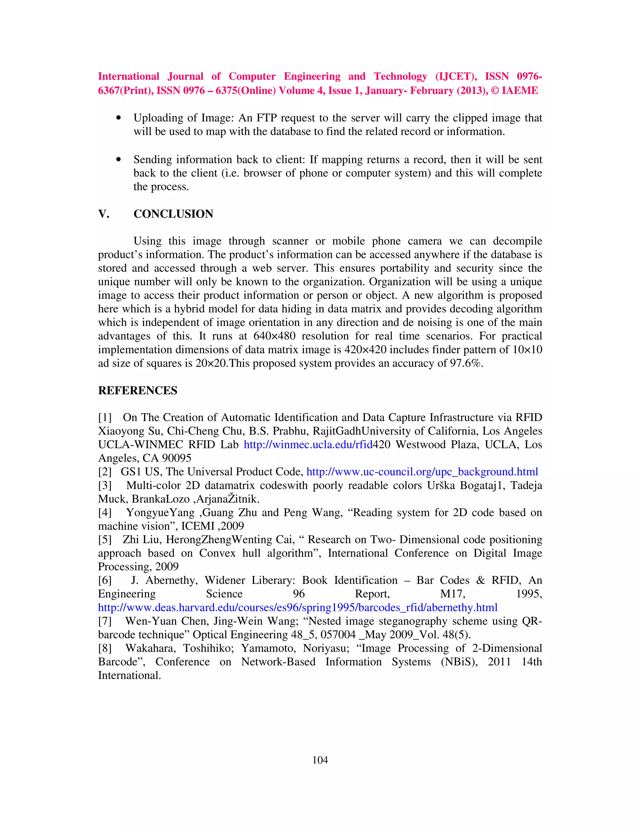 International Journal of Computer Engineering and Technology (IJCET), ISSN 0976-
6367(Print), ISSN 0976 – 6375(Online) Volume 4, Issue 1, January- February (2013), © IAEME

     •   Uploading of Image: An FTP request to the server will carry the clipped image that
         will be used to map with the database to find the related record or information.

     •   Sending information back to client: If mapping returns a record, then it will be sent
         back to the client (i.e. browser of phone or computer system) and this will complete
         the process.

V.       CONCLUSION

        Using this image through scanner or mobile phone camera we can decompile
product’s information. The product’s information can be accessed anywhere if the database is
stored and accessed through a web server. This ensures portability and security since the
unique number will only be known to the organization. Organization will be using a unique
image to access their product information or person or object. A new algorithm is proposed
here which is a hybrid model for data hiding in data matrix and provides decoding algorithm
which is independent of image orientation in any direction and de noising is one of the main
advantages of this. It runs at 640×480 resolution for real time scenarios. For practical
implementation dimensions of data matrix image is 420×420 includes finder pattern of 10×10
ad size of squares is 20×20.This proposed system provides an accuracy of 97.6%.

REFERENCES

[1] On The Creation of Automatic Identification and Data Capture Infrastructure via RFID
Xiaoyong Su, Chi-Cheng Chu, B.S. Prabhu, RajitGadhUniversity of California, Los Angeles
UCLA-WINMEC RFID Lab http://winmec.ucla.edu/rfid420 Westwood Plaza, UCLA, Los
Angeles, CA 90095
[2] GS1 US, The Universal Product Code, http://www.uc-council.org/upc_background.html
[3] Multi-color 2D datamatrix codeswith poorly readable colors Urška Bogataj1, Tadeja
Muck, BrankaLozo ,ArjanaŽitnik.
[4] YongyueYang ,Guang Zhu and Peng Wang, “Reading system for 2D code based on
machine vision”, ICEMI ,2009
[5] Zhi Liu, HerongZhengWenting Cai, “ Research on Two- Dimensional code positioning
approach based on Convex hull algorithm”, International Conference on Digital Image
Processing, 2009
[6]     J. Abernethy, Widener Liberary: Book Identification – Bar Codes & RFID, An
Engineering           Science          96          Report,          M17,            1995,
http://www.deas.harvard.edu/courses/es96/spring1995/barcodes_rfid/abernethy.html
[7] Wen-Yuan Chen, Jing-Wein Wang; “Nested image steganography scheme using QR-
barcode technique” Optical Engineering 48_5, 057004 _May 2009_Vol. 48(5).
[8] Wakahara, Toshihiko; Yamamoto, Noriyasu; “Image Processing of 2-Dimensional
Barcode”, Conference on Network-Based Information Systems (NBiS), 2011 14th
International.




                                              104
 
