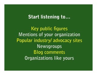 Start listening to…

      Key public ﬁgures
 Mentions of your organization
Popular industry/ advocacy sites
          Newsgroups
        Blog comments
   Organizations like yours
 
