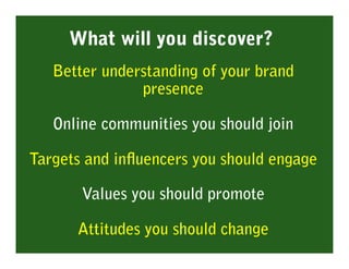 What will you discover?
   Better understanding of your brand
               presence

   Online communities you should join

Targets and inﬂuencers you should engage

       Values you should promote

      Attitudes you should change
 