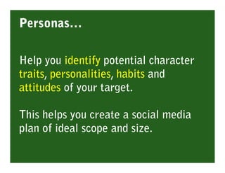 Personas…

Help you identify potential character
traits, personalities, habits and
attitudes of your target.

This helps you create a social media
plan of ideal scope and size.
 