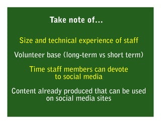 Take note of…

  Size and technical experience of staff
Volunteer base (long-term vs short term)
     Time staff members can devote
             to social media
Content already produced that can be used
           on social media sites
 