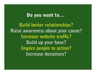Do you want to…

    Build better relationships?
Raise awareness about your cause?
     Increase website trafﬁc?
       Build up your base?
     Inspire people to action?
       Increase donations?
 