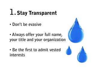 1. Stay Transparent
• Don’t be evasive

• Always offer your full name,
your title and your organization

• Be the ﬁrst to admit vested
interests
 