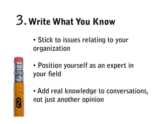 3. Write What You Know
   • Stick to issues relating to your
   organization

   • Position yourself as an expert in
   your ﬁeld

   • Add real knowledge to conversations,
   not just another opinion
 