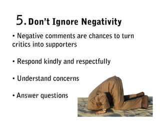 5. Don’t Ignore Negativity
• Negative comments are chances to turn
critics into supporters

• Respond kindly and respectfully

• Understand concerns

• Answer questions
 