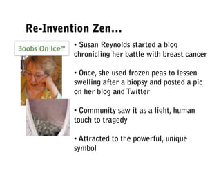 Re-Invention Zen…
        • Susan Reynolds started a blog
        chronicling her battle with breast cancer

        • Once, she used frozen peas to lessen
        swelling after a biopsy and posted a pic
        on her blog and Twitter

        • Community saw it as a light, human
        touch to tragedy

        • Attracted to the powerful, unique
        symbol
 