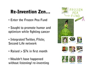 Re-Invention Zen…
• Enter the Frozen Pea Fund

• Sought to promote humor and
optimism while ﬁghting cancer

• Integrated Twitter, Flickr,
Second Life network

• Raised > $7k in ﬁrst month

• Wouldn’t have happened
without listening/ re-inventing
 