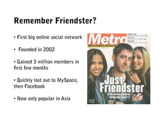 Remember Friendster?
• First big online social network

•  Founded in 2002

• Gained 3 million members in
ﬁrst few months

• Quickly lost out to MySpace,
then Facebook

• Now only popular in Asia
 