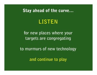 Stay ahead of the curve…

         LISTEN

 for new places where your
  targets are congregating

to murmurs of new technology

    and continue to play
 